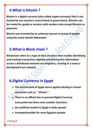 5| P a g e
4.What is bitcoin ?
Bitcoin is a digital currency (also called crypto-currency) that is not
backed by any country's central bank or government. Bitcoins can
be traded for goods or services with vendors who accept Bitcoins as
payment.
Bitcoin was invented by an unknown person or group of people
using the name Satoshi Nakamoto.
5.What is Block chain ?
Blockchain refers to a type of data structure that enables identifying
and tracking transactions digitally and sharing this information
across a distributed network of computers, creating in a sense a
distributed trust network
6.Digital Currency in Egypt
o The central bank of Egypt warns against dealing in virtual
currencies such as " bitcoin " .
o There is no official law to prevent Digital Currency
transaction but there exist another Sanctions .
o An unofficial market in Egypt is wide-spread .
o Incomprehensible for most Egyptian people
 
