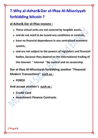 6| P a g e
7.Why al-Azhar&Dar al-Iftaa Al-Missriyyah
forbidding bitcoin ?
al-Azhar& Dar al-Iftaa reasons :
o These virtual units are not covered by tangible assets,
o and do not need to be issued any conditions or controls,
o have no financial dependence in any centralized economic
system,
o and are not subject to the powers of regulators and financial
bodies, because they depend on the international trading of
the Internet " Internet "No control and no censorship.
Dar al-Iftaa Al-Missriyyah forbidding another "Financial
Modern Transactions" such as :
• FOREX
And accept another's such as :
• Credit Card
• Investment Finance Contracts
 