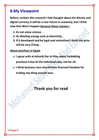 7| P a g e
8.My Viewpoint
Before, written this research I had thought about the bitcoin and
digital currency it will be a new future in economy, but I think
now that Won't happen because these reasons :
1. Its not anew science .
2. Its Wasting energy such as Electricity .
3. If it developed and be legal and centralized I think the price
will be very Cheap .
About practices in Egypt
o I agree with al-Azhar& Dar al-Iftaa about forbidding
practices it but At the individual only, not for all .
o I think business men should have financial freedom for
trading any thing around seas .
Thank you for read
 