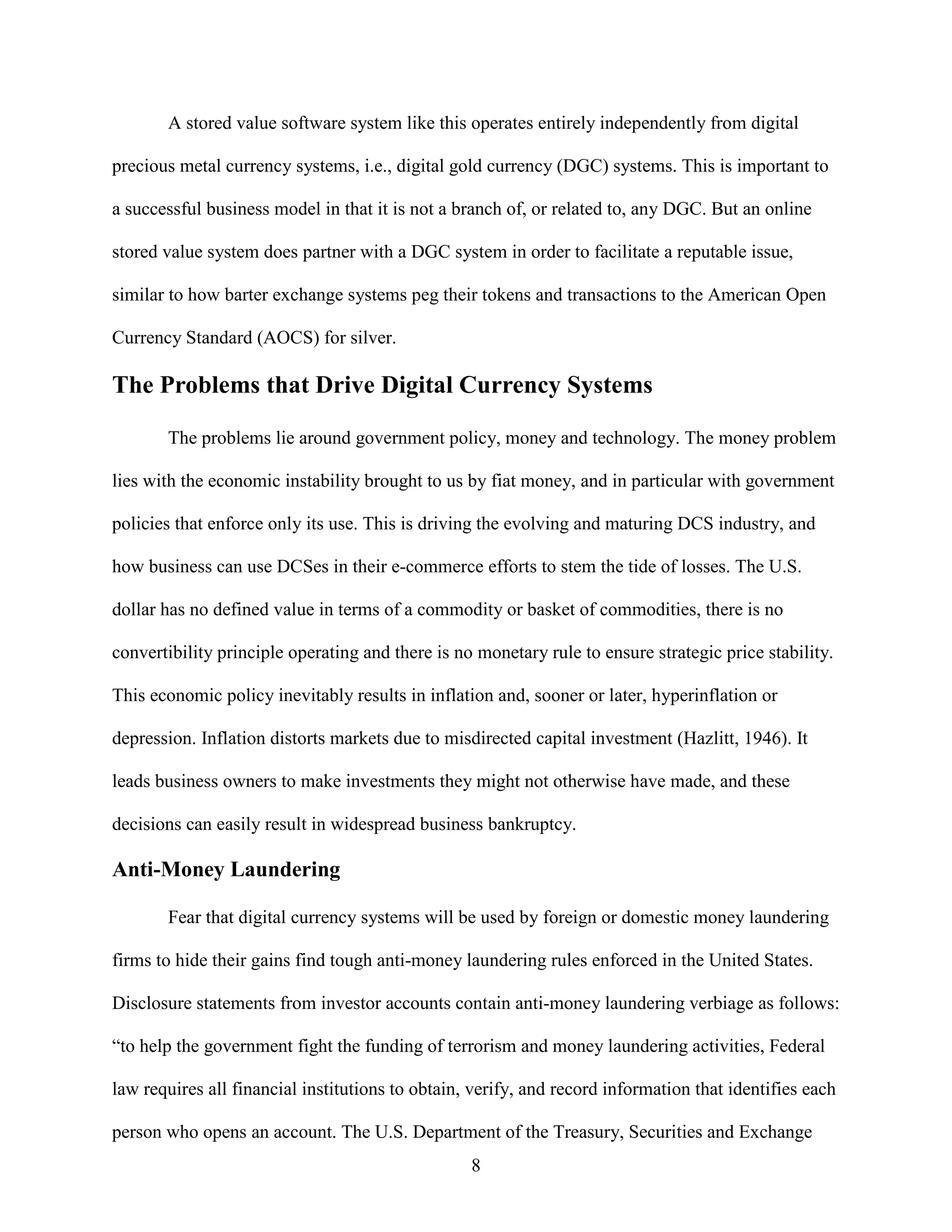 A stored value software system like this operates entirely independently from digital

precious metal currency systems, i.e., digital gold currency (DGC) systems. This is important to

a successful business model in that it is not a branch of, or related to, any DGC. But an online

stored value system does partner with a DGC system in order to facilitate a reputable issue,

similar to how barter exchange systems peg their tokens and transactions to the American Open

Currency Standard (AOCS) for silver.

The Problems that Drive Digital Currency Systems

       The problems lie around government policy, money and technology. The money problem

lies with the economic instability brought to us by fiat money, and in particular with government

policies that enforce only its use. This is driving the evolving and maturing DCS industry, and

how business can use DCSes in their e-commerce efforts to stem the tide of losses. The U.S.

dollar has no defined value in terms of a commodity or basket of commodities, there is no

convertibility principle operating and there is no monetary rule to ensure strategic price stability.

This economic policy inevitably results in inflation and, sooner or later, hyperinflation or

depression. Inflation distorts markets due to misdirected capital investment (Hazlitt, 1946). It

leads business owners to make investments they might not otherwise have made, and these

decisions can easily result in widespread business bankruptcy.

Anti-Money Laundering

       Fear that digital currency systems will be used by foreign or domestic money laundering

firms to hide their gains find tough anti-money laundering rules enforced in the United States.

Disclosure statements from investor accounts contain anti-money laundering verbiage as follows:

“to help the government fight the funding of terrorism and money laundering activities, Federal

law requires all financial institutions to obtain, verify, and record information that identifies each

person who opens an account. The U.S. Department of the Treasury, Securities and Exchange
                                                  8
 