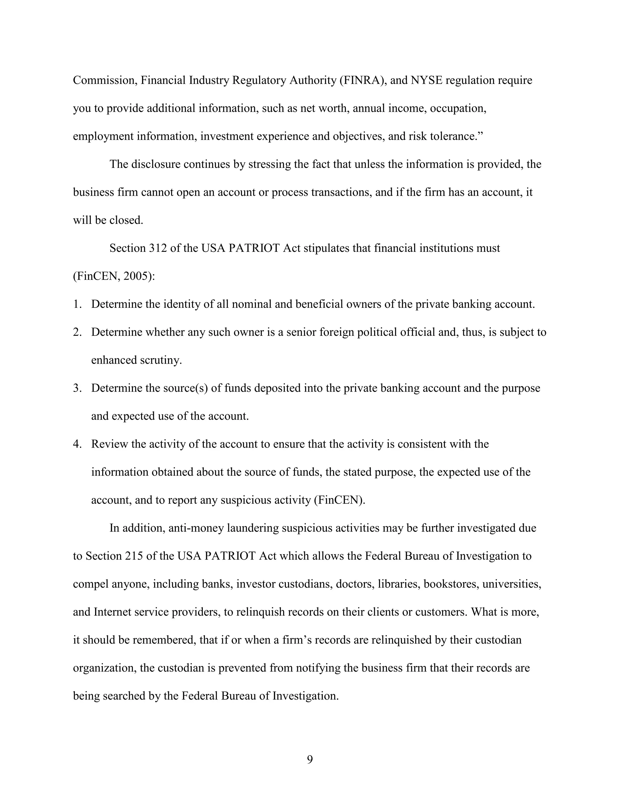 Commission, Financial Industry Regulatory Authority (FINRA), and NYSE regulation require

you to provide additional information, such as net worth, annual income, occupation,

employment information, investment experience and objectives, and risk tolerance.”

       The disclosure continues by stressing the fact that unless the information is provided, the

business firm cannot open an account or process transactions, and if the firm has an account, it

will be closed.

       Section 312 of the USA PATRIOT Act stipulates that financial institutions must

(FinCEN, 2005):

1. Determine the identity of all nominal and beneficial owners of the private banking account.

2. Determine whether any such owner is a senior foreign political official and, thus, is subject to

   enhanced scrutiny.

3. Determine the source(s) of funds deposited into the private banking account and the purpose

   and expected use of the account.

4. Review the activity of the account to ensure that the activity is consistent with the

   information obtained about the source of funds, the stated purpose, the expected use of the

   account, and to report any suspicious activity (FinCEN).

       In addition, anti-money laundering suspicious activities may be further investigated due

to Section 215 of the USA PATRIOT Act which allows the Federal Bureau of Investigation to

compel anyone, including banks, investor custodians, doctors, libraries, bookstores, universities,

and Internet service providers, to relinquish records on their clients or customers. What is more,

it should be remembered, that if or when a firm’s records are relinquished by their custodian

organization, the custodian is prevented from notifying the business firm that their records are

being searched by the Federal Bureau of Investigation.




                                                 9
 