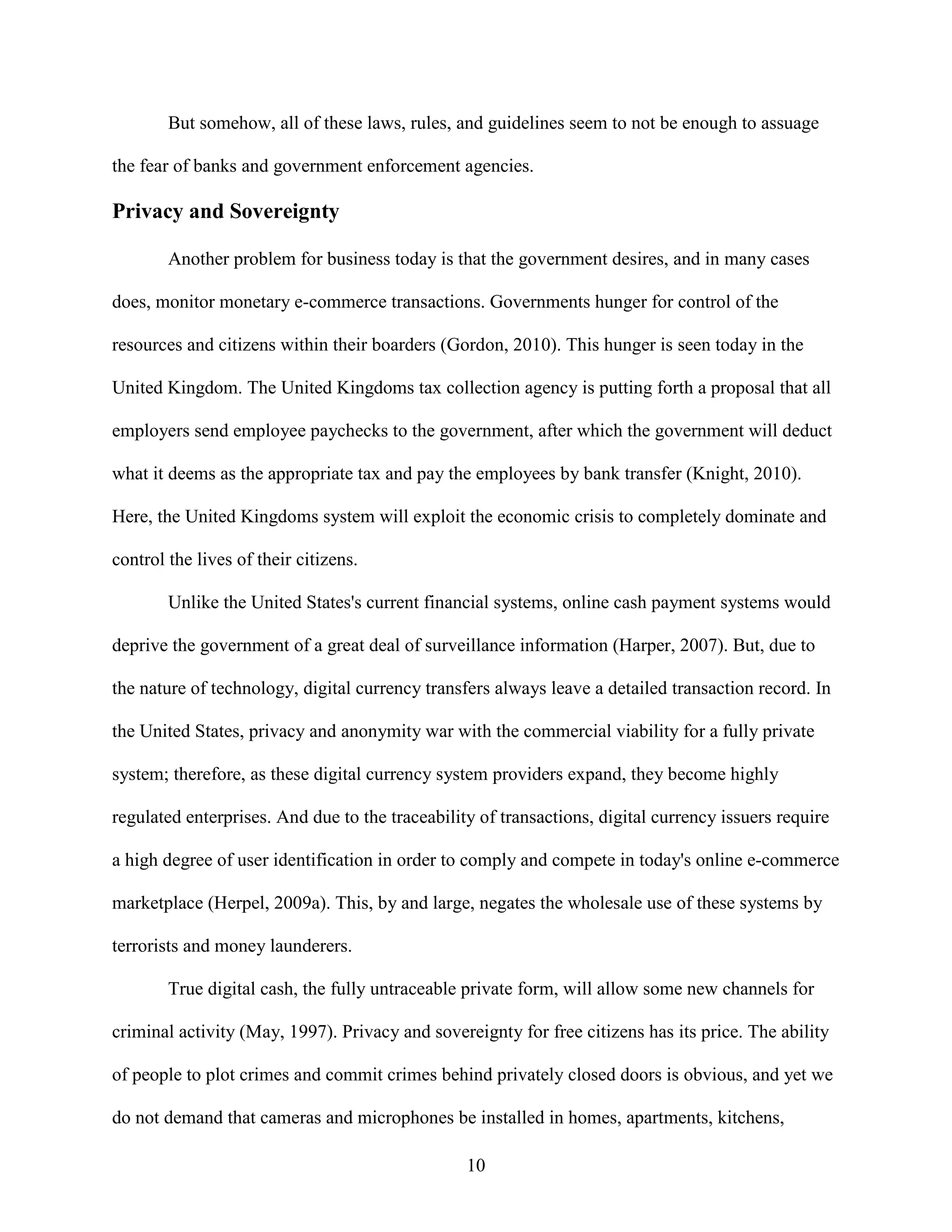 But somehow, all of these laws, rules, and guidelines seem to not be enough to assuage

the fear of banks and government enforcement agencies.

Privacy and Sovereignty

        Another problem for business today is that the government desires, and in many cases

does, monitor monetary e-commerce transactions. Governments hunger for control of the

resources and citizens within their boarders (Gordon, 2010). This hunger is seen today in the

United Kingdom. The United Kingdoms tax collection agency is putting forth a proposal that all

employers send employee paychecks to the government, after which the government will deduct

what it deems as the appropriate tax and pay the employees by bank transfer (Knight, 2010).

Here, the United Kingdoms system will exploit the economic crisis to completely dominate and

control the lives of their citizens.

        Unlike the United States's current financial systems, online cash payment systems would

deprive the government of a great deal of surveillance information (Harper, 2007). But, due to

the nature of technology, digital currency transfers always leave a detailed transaction record. In

the United States, privacy and anonymity war with the commercial viability for a fully private

system; therefore, as these digital currency system providers expand, they become highly

regulated enterprises. And due to the traceability of transactions, digital currency issuers require

a high degree of user identification in order to comply and compete in today's online e-commerce

marketplace (Herpel, 2009a). This, by and large, negates the wholesale use of these systems by

terrorists and money launderers.

        True digital cash, the fully untraceable private form, will allow some new channels for

criminal activity (May, 1997). Privacy and sovereignty for free citizens has its price. The ability

of people to plot crimes and commit crimes behind privately closed doors is obvious, and yet we

do not demand that cameras and microphones be installed in homes, apartments, kitchens,

                                                 10
 