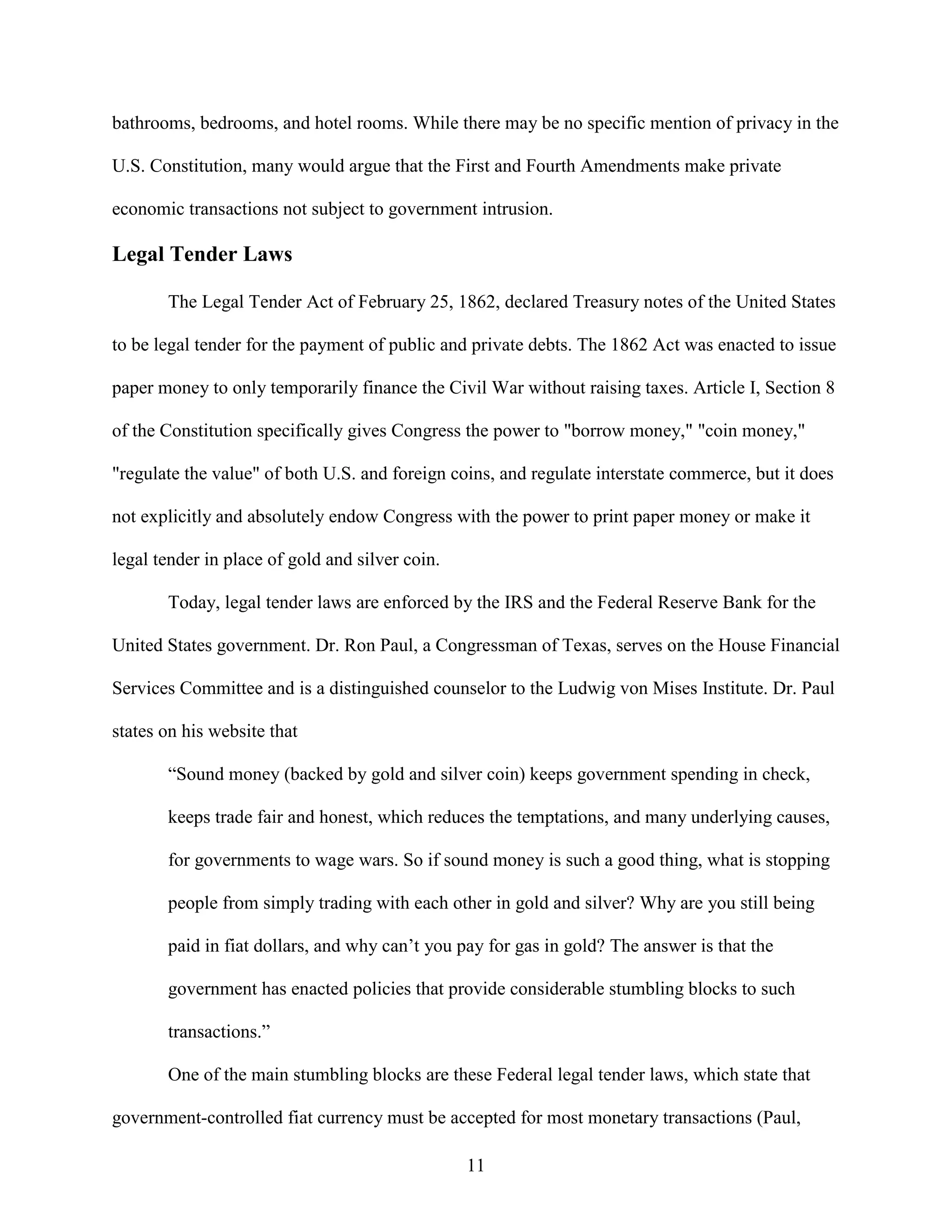 bathrooms, bedrooms, and hotel rooms. While there may be no specific mention of privacy in the

U.S. Constitution, many would argue that the First and Fourth Amendments make private

economic transactions not subject to government intrusion.

Legal Tender Laws

       The Legal Tender Act of February 25, 1862, declared Treasury notes of the United States

to be legal tender for the payment of public and private debts. The 1862 Act was enacted to issue

paper money to only temporarily finance the Civil War without raising taxes. Article I, Section 8

of the Constitution specifically gives Congress the power to "borrow money," "coin money,"

"regulate the value" of both U.S. and foreign coins, and regulate interstate commerce, but it does

not explicitly and absolutely endow Congress with the power to print paper money or make it

legal tender in place of gold and silver coin.

       Today, legal tender laws are enforced by the IRS and the Federal Reserve Bank for the

United States government. Dr. Ron Paul, a Congressman of Texas, serves on the House Financial

Services Committee and is a distinguished counselor to the Ludwig von Mises Institute. Dr. Paul

states on his website that

       “Sound money (backed by gold and silver coin) keeps government spending in check,

       keeps trade fair and honest, which reduces the temptations, and many underlying causes,

       for governments to wage wars. So if sound money is such a good thing, what is stopping

       people from simply trading with each other in gold and silver? Why are you still being

       paid in fiat dollars, and why can’t you pay for gas in gold? The answer is that the

       government has enacted policies that provide considerable stumbling blocks to such

       transactions.”

       One of the main stumbling blocks are these Federal legal tender laws, which state that

government-controlled fiat currency must be accepted for most monetary transactions (Paul,

                                                 11
 