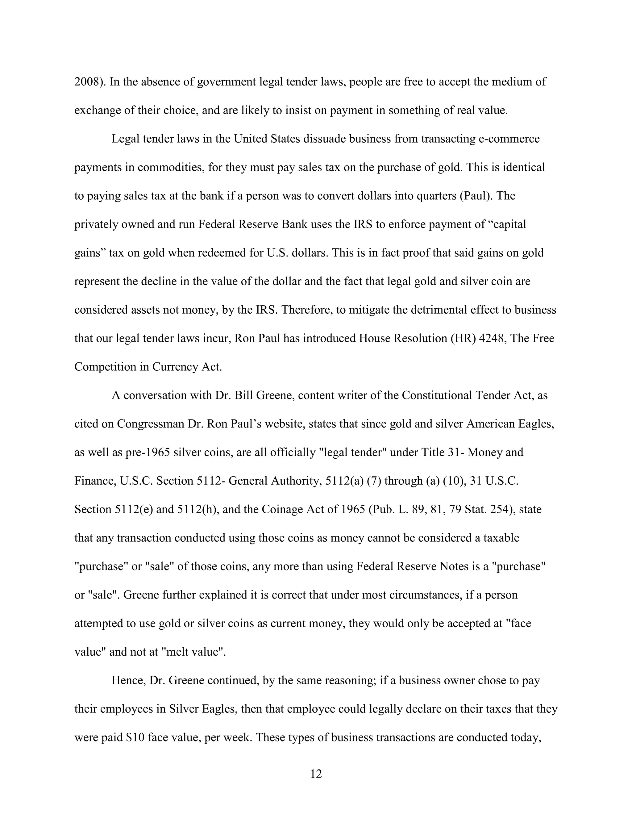 2008). In the absence of government legal tender laws, people are free to accept the medium of

exchange of their choice, and are likely to insist on payment in something of real value.

       Legal tender laws in the United States dissuade business from transacting e-commerce

payments in commodities, for they must pay sales tax on the purchase of gold. This is identical

to paying sales tax at the bank if a person was to convert dollars into quarters (Paul). The

privately owned and run Federal Reserve Bank uses the IRS to enforce payment of “capital

gains” tax on gold when redeemed for U.S. dollars. This is in fact proof that said gains on gold

represent the decline in the value of the dollar and the fact that legal gold and silver coin are

considered assets not money, by the IRS. Therefore, to mitigate the detrimental effect to business

that our legal tender laws incur, Ron Paul has introduced House Resolution (HR) 4248, The Free

Competition in Currency Act.

       A conversation with Dr. Bill Greene, content writer of the Constitutional Tender Act, as

cited on Congressman Dr. Ron Paul’s website, states that since gold and silver American Eagles,

as well as pre-1965 silver coins, are all officially "legal tender" under Title 31- Money and

Finance, U.S.C. Section 5112- General Authority, 5112(a) (7) through (a) (10), 31 U.S.C.

Section 5112(e) and 5112(h), and the Coinage Act of 1965 (Pub. L. 89, 81, 79 Stat. 254), state

that any transaction conducted using those coins as money cannot be considered a taxable

"purchase" or "sale" of those coins, any more than using Federal Reserve Notes is a "purchase"

or "sale". Greene further explained it is correct that under most circumstances, if a person

attempted to use gold or silver coins as current money, they would only be accepted at "face

value" and not at "melt value".

       Hence, Dr. Greene continued, by the same reasoning; if a business owner chose to pay

their employees in Silver Eagles, then that employee could legally declare on their taxes that they

were paid $10 face value, per week. These types of business transactions are conducted today,

                                                  12
 