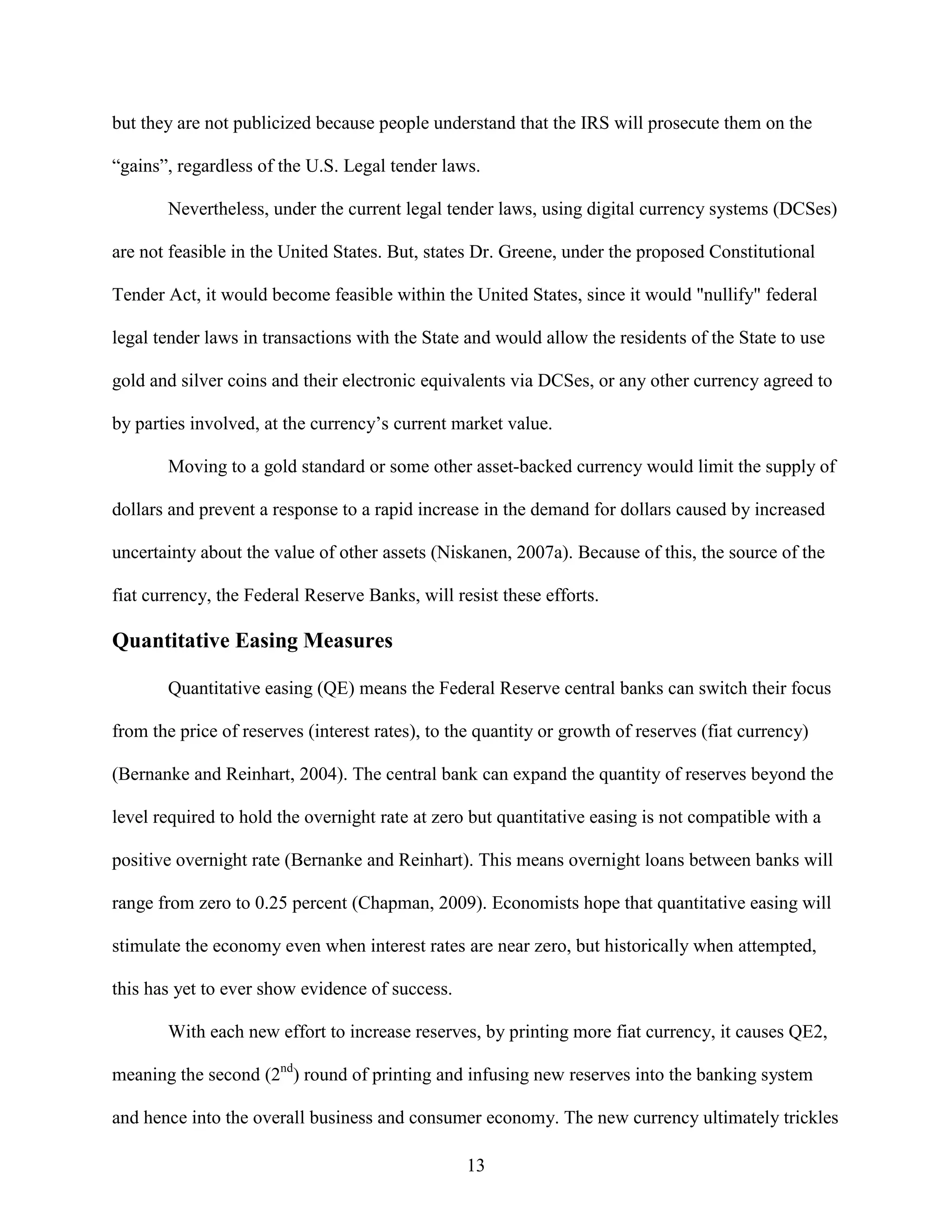but they are not publicized because people understand that the IRS will prosecute them on the

“gains”, regardless of the U.S. Legal tender laws.

       Nevertheless, under the current legal tender laws, using digital currency systems (DCSes)

are not feasible in the United States. But, states Dr. Greene, under the proposed Constitutional

Tender Act, it would become feasible within the United States, since it would "nullify" federal

legal tender laws in transactions with the State and would allow the residents of the State to use

gold and silver coins and their electronic equivalents via DCSes, or any other currency agreed to

by parties involved, at the currency’s current market value.

       Moving to a gold standard or some other asset-backed currency would limit the supply of

dollars and prevent a response to a rapid increase in the demand for dollars caused by increased

uncertainty about the value of other assets (Niskanen, 2007a). Because of this, the source of the

fiat currency, the Federal Reserve Banks, will resist these efforts.

Quantitative Easing Measures

       Quantitative easing (QE) means the Federal Reserve central banks can switch their focus

from the price of reserves (interest rates), to the quantity or growth of reserves (fiat currency)

(Bernanke and Reinhart, 2004). The central bank can expand the quantity of reserves beyond the

level required to hold the overnight rate at zero but quantitative easing is not compatible with a

positive overnight rate (Bernanke and Reinhart). This means overnight loans between banks will

range from zero to 0.25 percent (Chapman, 2009). Economists hope that quantitative easing will

stimulate the economy even when interest rates are near zero, but historically when attempted,

this has yet to ever show evidence of success.

       With each new effort to increase reserves, by printing more fiat currency, it causes QE2,

meaning the second (2nd) round of printing and infusing new reserves into the banking system

and hence into the overall business and consumer economy. The new currency ultimately trickles

                                                 13
 
