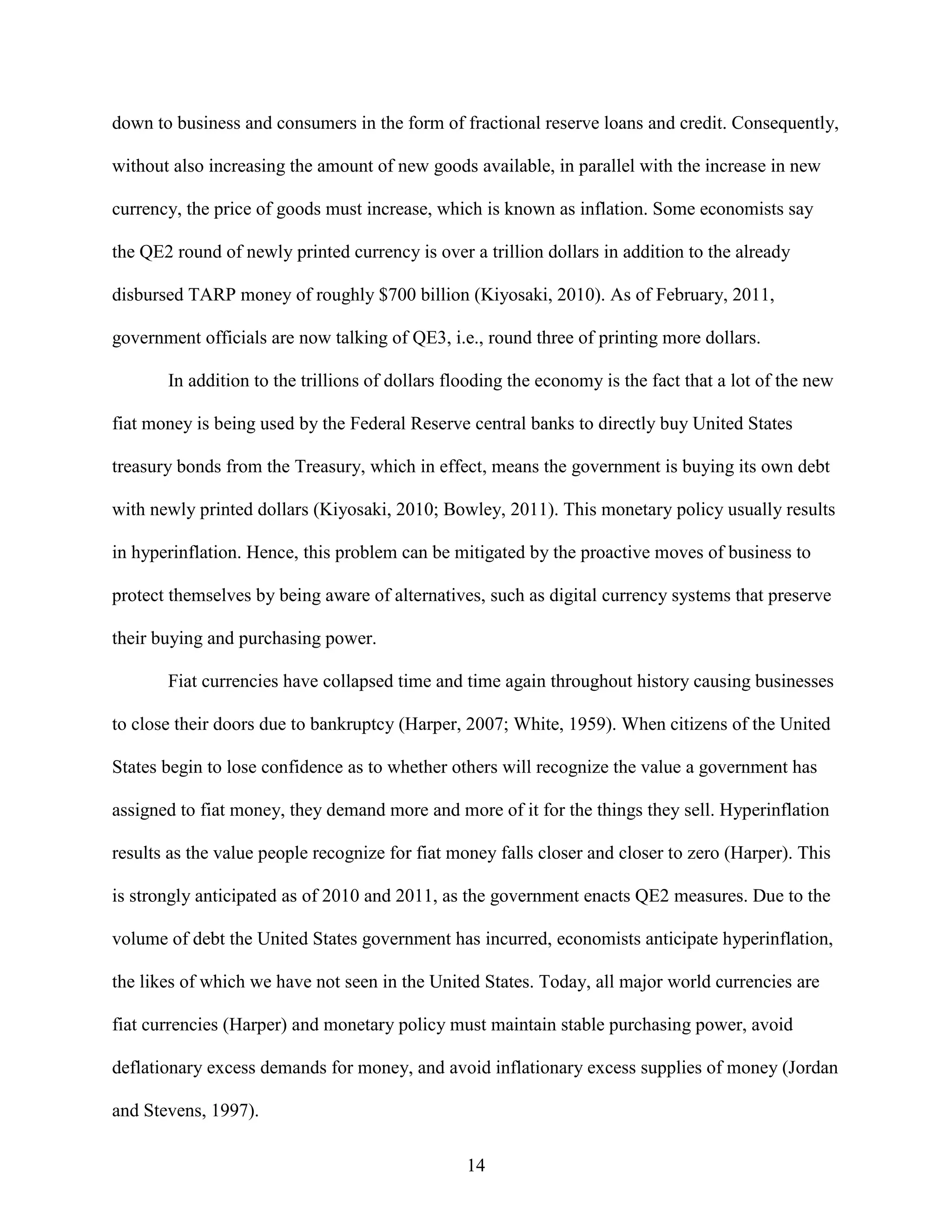down to business and consumers in the form of fractional reserve loans and credit. Consequently,

without also increasing the amount of new goods available, in parallel with the increase in new

currency, the price of goods must increase, which is known as inflation. Some economists say

the QE2 round of newly printed currency is over a trillion dollars in addition to the already

disbursed TARP money of roughly $700 billion (Kiyosaki, 2010). As of February, 2011,

government officials are now talking of QE3, i.e., round three of printing more dollars.

       In addition to the trillions of dollars flooding the economy is the fact that a lot of the new

fiat money is being used by the Federal Reserve central banks to directly buy United States

treasury bonds from the Treasury, which in effect, means the government is buying its own debt

with newly printed dollars (Kiyosaki, 2010; Bowley, 2011). This monetary policy usually results

in hyperinflation. Hence, this problem can be mitigated by the proactive moves of business to

protect themselves by being aware of alternatives, such as digital currency systems that preserve

their buying and purchasing power.

       Fiat currencies have collapsed time and time again throughout history causing businesses

to close their doors due to bankruptcy (Harper, 2007; White, 1959). When citizens of the United

States begin to lose confidence as to whether others will recognize the value a government has

assigned to fiat money, they demand more and more of it for the things they sell. Hyperinflation

results as the value people recognize for fiat money falls closer and closer to zero (Harper). This

is strongly anticipated as of 2010 and 2011, as the government enacts QE2 measures. Due to the

volume of debt the United States government has incurred, economists anticipate hyperinflation,

the likes of which we have not seen in the United States. Today, all major world currencies are

fiat currencies (Harper) and monetary policy must maintain stable purchasing power, avoid

deflationary excess demands for money, and avoid inflationary excess supplies of money (Jordan

and Stevens, 1997).

                                                 14
 