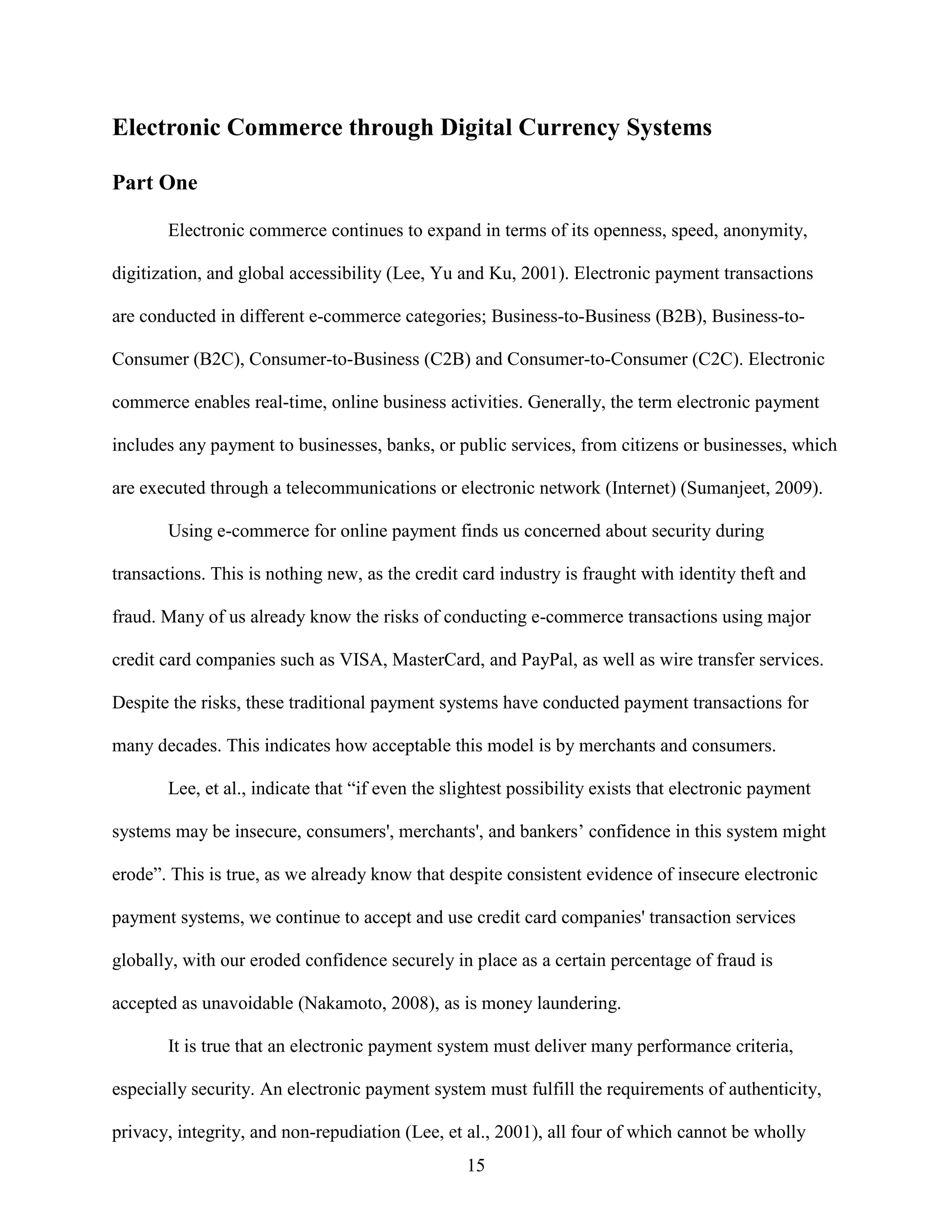Electronic Commerce through Digital Currency Systems

Part One

       Electronic commerce continues to expand in terms of its openness, speed, anonymity,

digitization, and global accessibility (Lee, Yu and Ku, 2001). Electronic payment transactions

are conducted in different e-commerce categories; Business-to-Business (B2B), Business-to-

Consumer (B2C), Consumer-to-Business (C2B) and Consumer-to-Consumer (C2C). Electronic

commerce enables real-time, online business activities. Generally, the term electronic payment

includes any payment to businesses, banks, or public services, from citizens or businesses, which

are executed through a telecommunications or electronic network (Internet) (Sumanjeet, 2009).

       Using e-commerce for online payment finds us concerned about security during

transactions. This is nothing new, as the credit card industry is fraught with identity theft and

fraud. Many of us already know the risks of conducting e-commerce transactions using major

credit card companies such as VISA, MasterCard, and PayPal, as well as wire transfer services.

Despite the risks, these traditional payment systems have conducted payment transactions for

many decades. This indicates how acceptable this model is by merchants and consumers.

       Lee, et al., indicate that “if even the slightest possibility exists that electronic payment

systems may be insecure, consumers', merchants', and bankers’ confidence in this system might

erode”. This is true, as we already know that despite consistent evidence of insecure electronic

payment systems, we continue to accept and use credit card companies' transaction services

globally, with our eroded confidence securely in place as a certain percentage of fraud is

accepted as unavoidable (Nakamoto, 2008), as is money laundering.

       It is true that an electronic payment system must deliver many performance criteria,

especially security. An electronic payment system must fulfill the requirements of authenticity,

privacy, integrity, and non-repudiation (Lee, et al., 2001), all four of which cannot be wholly
                                                 15
 