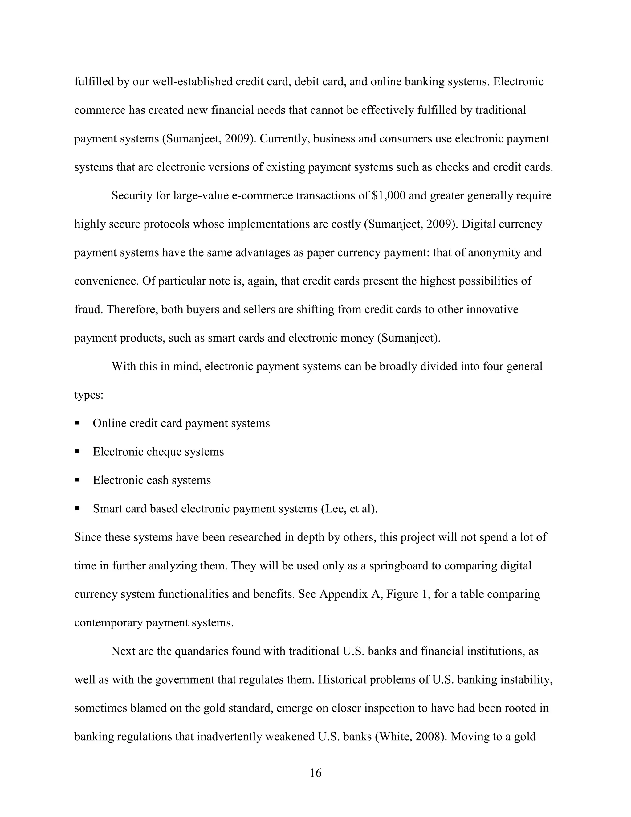 fulfilled by our well-established credit card, debit card, and online banking systems. Electronic

commerce has created new financial needs that cannot be effectively fulfilled by traditional

payment systems (Sumanjeet, 2009). Currently, business and consumers use electronic payment

systems that are electronic versions of existing payment systems such as checks and credit cards.

         Security for large-value e-commerce transactions of $1,000 and greater generally require

highly secure protocols whose implementations are costly (Sumanjeet, 2009). Digital currency

payment systems have the same advantages as paper currency payment: that of anonymity and

convenience. Of particular note is, again, that credit cards present the highest possibilities of

fraud. Therefore, both buyers and sellers are shifting from credit cards to other innovative

payment products, such as smart cards and electronic money (Sumanjeet).

         With this in mind, electronic payment systems can be broadly divided into four general

types:

   Online credit card payment systems

   Electronic cheque systems

   Electronic cash systems

   Smart card based electronic payment systems (Lee, et al).

Since these systems have been researched in depth by others, this project will not spend a lot of

time in further analyzing them. They will be used only as a springboard to comparing digital

currency system functionalities and benefits. See Appendix A, Figure 1, for a table comparing

contemporary payment systems.

         Next are the quandaries found with traditional U.S. banks and financial institutions, as

well as with the government that regulates them. Historical problems of U.S. banking instability,

sometimes blamed on the gold standard, emerge on closer inspection to have had been rooted in

banking regulations that inadvertently weakened U.S. banks (White, 2008). Moving to a gold

                                                 16
 