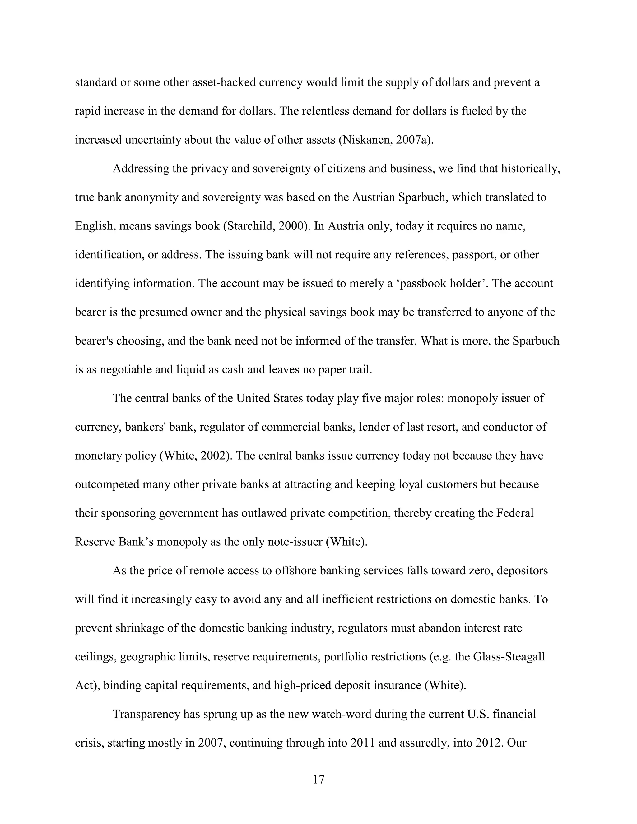 standard or some other asset-backed currency would limit the supply of dollars and prevent a

rapid increase in the demand for dollars. The relentless demand for dollars is fueled by the

increased uncertainty about the value of other assets (Niskanen, 2007a).

       Addressing the privacy and sovereignty of citizens and business, we find that historically,

true bank anonymity and sovereignty was based on the Austrian Sparbuch, which translated to

English, means savings book (Starchild, 2000). In Austria only, today it requires no name,

identification, or address. The issuing bank will not require any references, passport, or other

identifying information. The account may be issued to merely a ‘passbook holder’. The account

bearer is the presumed owner and the physical savings book may be transferred to anyone of the

bearer's choosing, and the bank need not be informed of the transfer. What is more, the Sparbuch

is as negotiable and liquid as cash and leaves no paper trail.

       The central banks of the United States today play five major roles: monopoly issuer of

currency, bankers' bank, regulator of commercial banks, lender of last resort, and conductor of

monetary policy (White, 2002). The central banks issue currency today not because they have

outcompeted many other private banks at attracting and keeping loyal customers but because

their sponsoring government has outlawed private competition, thereby creating the Federal

Reserve Bank’s monopoly as the only note-issuer (White).

       As the price of remote access to offshore banking services falls toward zero, depositors

will find it increasingly easy to avoid any and all inefficient restrictions on domestic banks. To

prevent shrinkage of the domestic banking industry, regulators must abandon interest rate

ceilings, geographic limits, reserve requirements, portfolio restrictions (e.g. the Glass-Steagall

Act), binding capital requirements, and high-priced deposit insurance (White).

       Transparency has sprung up as the new watch-word during the current U.S. financial

crisis, starting mostly in 2007, continuing through into 2011 and assuredly, into 2012. Our

                                                 17
 