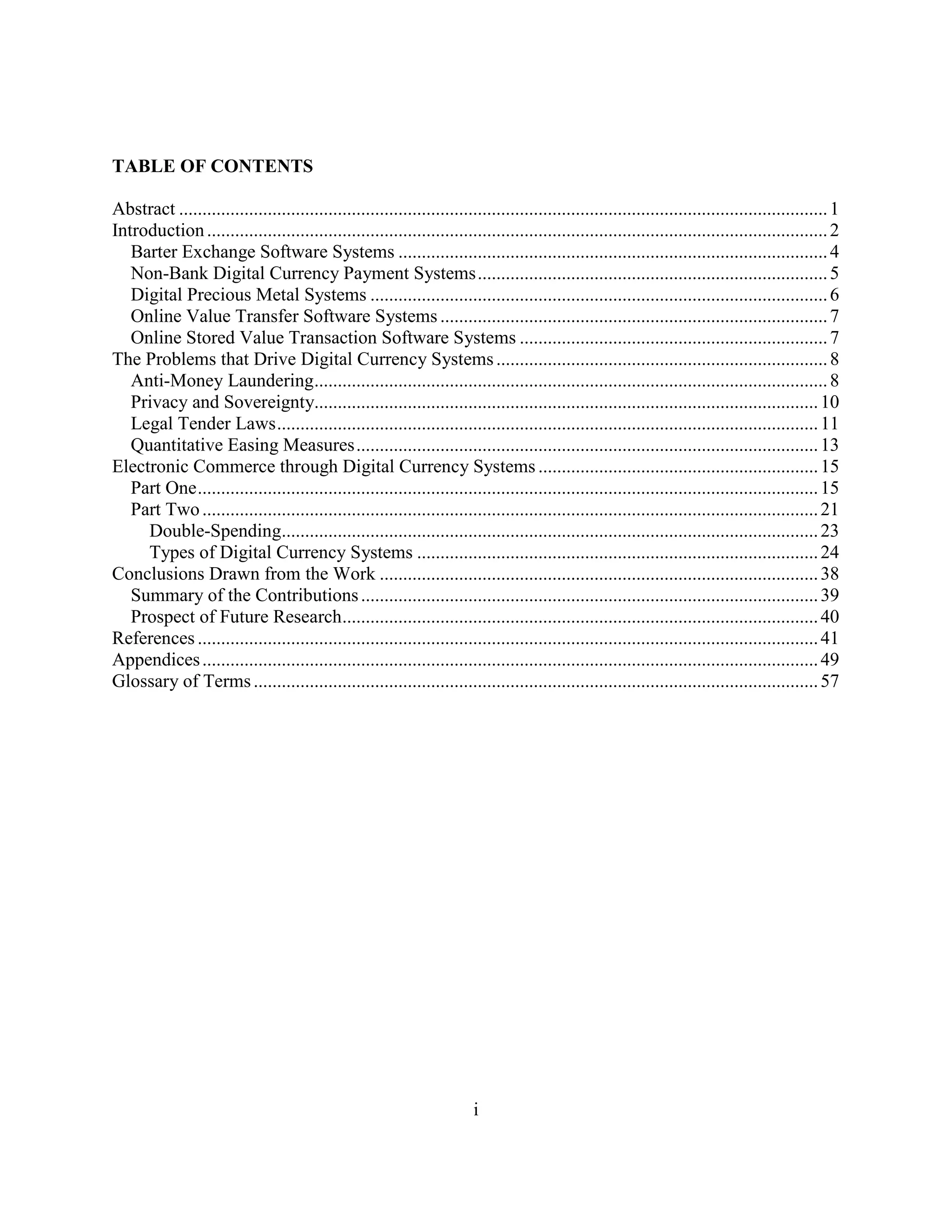 TABLE OF CONTENTS

Abstract ........................................................................................................................................... 1
Introduction ..................................................................................................................................... 2
   Barter Exchange Software Systems ............................................................................................ 4
   Non-Bank Digital Currency Payment Systems ........................................................................... 5
   Digital Precious Metal Systems .................................................................................................. 6
   Online Value Transfer Software Systems ................................................................................... 7
   Online Stored Value Transaction Software Systems .................................................................. 7
The Problems that Drive Digital Currency Systems ....................................................................... 8
   Anti-Money Laundering.............................................................................................................. 8
   Privacy and Sovereignty............................................................................................................ 10
   Legal Tender Laws .................................................................................................................... 11
   Quantitative Easing Measures ................................................................................................... 13
Electronic Commerce through Digital Currency Systems ............................................................ 15
   Part One ..................................................................................................................................... 15
   Part Two .................................................................................................................................... 21
     Double-Spending................................................................................................................... 23
     Types of Digital Currency Systems ...................................................................................... 24
Conclusions Drawn from the Work .............................................................................................. 38
   Summary of the Contributions .................................................................................................. 39
   Prospect of Future Research...................................................................................................... 40
References ..................................................................................................................................... 41
Appendices .................................................................................................................................... 49
Glossary of Terms ......................................................................................................................... 57




                                                                          i
 