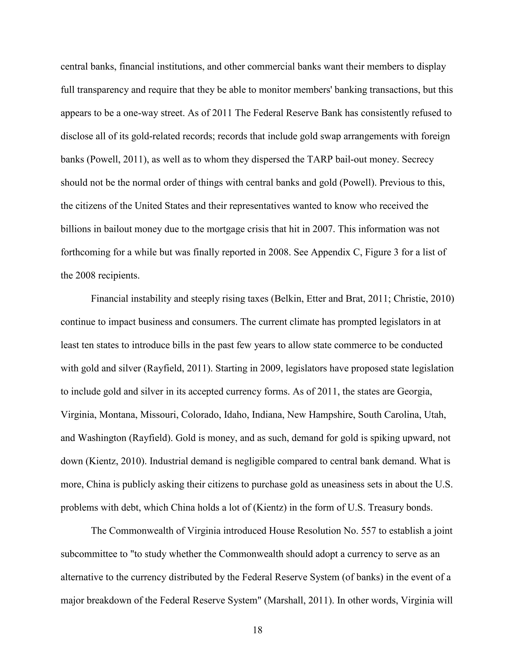 central banks, financial institutions, and other commercial banks want their members to display

full transparency and require that they be able to monitor members' banking transactions, but this

appears to be a one-way street. As of 2011 The Federal Reserve Bank has consistently refused to

disclose all of its gold-related records; records that include gold swap arrangements with foreign

banks (Powell, 2011), as well as to whom they dispersed the TARP bail-out money. Secrecy

should not be the normal order of things with central banks and gold (Powell). Previous to this,

the citizens of the United States and their representatives wanted to know who received the

billions in bailout money due to the mortgage crisis that hit in 2007. This information was not

forthcoming for a while but was finally reported in 2008. See Appendix C, Figure 3 for a list of

the 2008 recipients.

       Financial instability and steeply rising taxes (Belkin, Etter and Brat, 2011; Christie, 2010)

continue to impact business and consumers. The current climate has prompted legislators in at

least ten states to introduce bills in the past few years to allow state commerce to be conducted

with gold and silver (Rayfield, 2011). Starting in 2009, legislators have proposed state legislation

to include gold and silver in its accepted currency forms. As of 2011, the states are Georgia,

Virginia, Montana, Missouri, Colorado, Idaho, Indiana, New Hampshire, South Carolina, Utah,

and Washington (Rayfield). Gold is money, and as such, demand for gold is spiking upward, not

down (Kientz, 2010). Industrial demand is negligible compared to central bank demand. What is

more, China is publicly asking their citizens to purchase gold as uneasiness sets in about the U.S.

problems with debt, which China holds a lot of (Kientz) in the form of U.S. Treasury bonds.

       The Commonwealth of Virginia introduced House Resolution No. 557 to establish a joint

subcommittee to "to study whether the Commonwealth should adopt a currency to serve as an

alternative to the currency distributed by the Federal Reserve System (of banks) in the event of a

major breakdown of the Federal Reserve System" (Marshall, 2011). In other words, Virginia will

                                                18
 