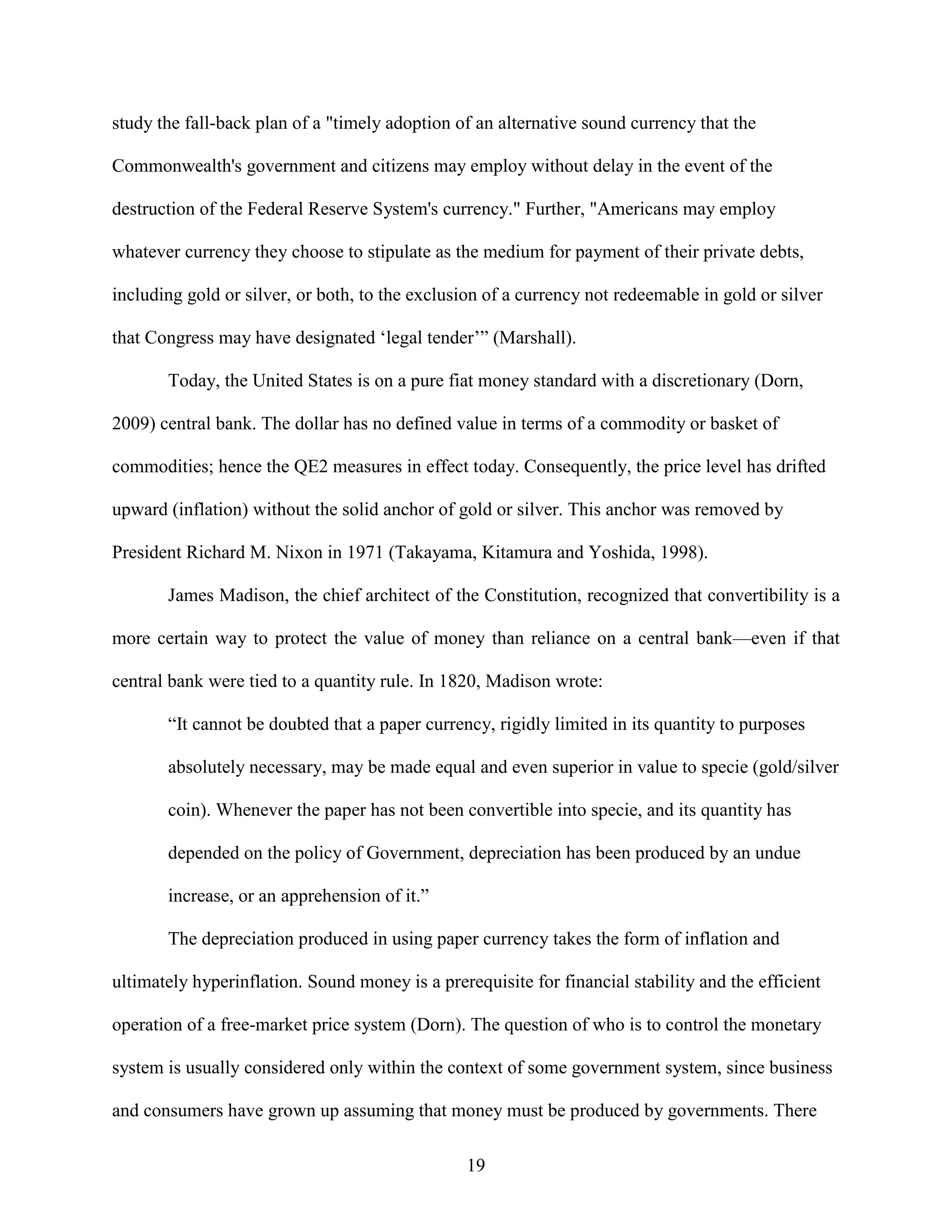 study the fall-back plan of a "timely adoption of an alternative sound currency that the

Commonwealth's government and citizens may employ without delay in the event of the

destruction of the Federal Reserve System's currency." Further, "Americans may employ

whatever currency they choose to stipulate as the medium for payment of their private debts,

including gold or silver, or both, to the exclusion of a currency not redeemable in gold or silver

that Congress may have designated ‘legal tender’” (Marshall).

       Today, the United States is on a pure fiat money standard with a discretionary (Dorn,

2009) central bank. The dollar has no defined value in terms of a commodity or basket of

commodities; hence the QE2 measures in effect today. Consequently, the price level has drifted

upward (inflation) without the solid anchor of gold or silver. This anchor was removed by

President Richard M. Nixon in 1971 (Takayama, Kitamura and Yoshida, 1998).

       James Madison, the chief architect of the Constitution, recognized that convertibility is a

more certain way to protect the value of money than reliance on a central bank—even if that

central bank were tied to a quantity rule. In 1820, Madison wrote:

       “It cannot be doubted that a paper currency, rigidly limited in its quantity to purposes

       absolutely necessary, may be made equal and even superior in value to specie (gold/silver

       coin). Whenever the paper has not been convertible into specie, and its quantity has

       depended on the policy of Government, depreciation has been produced by an undue

       increase, or an apprehension of it.”

       The depreciation produced in using paper currency takes the form of inflation and

ultimately hyperinflation. Sound money is a prerequisite for financial stability and the efficient

operation of a free-market price system (Dorn). The question of who is to control the monetary

system is usually considered only within the context of some government system, since business

and consumers have grown up assuming that money must be produced by governments. There

                                                 19
 