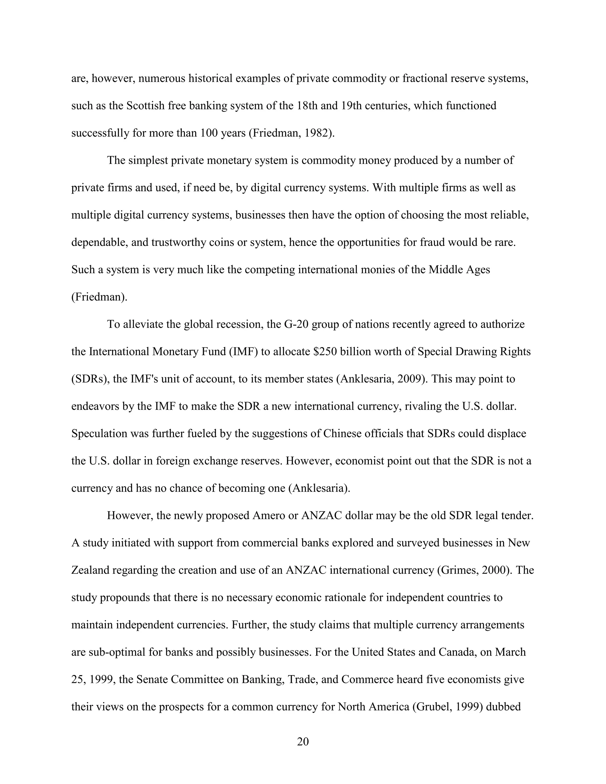 are, however, numerous historical examples of private commodity or fractional reserve systems,

such as the Scottish free banking system of the 18th and 19th centuries, which functioned

successfully for more than 100 years (Friedman, 1982).

       The simplest private monetary system is commodity money produced by a number of

private firms and used, if need be, by digital currency systems. With multiple firms as well as

multiple digital currency systems, businesses then have the option of choosing the most reliable,

dependable, and trustworthy coins or system, hence the opportunities for fraud would be rare.

Such a system is very much like the competing international monies of the Middle Ages

(Friedman).

       To alleviate the global recession, the G-20 group of nations recently agreed to authorize

the International Monetary Fund (IMF) to allocate $250 billion worth of Special Drawing Rights

(SDRs), the IMF's unit of account, to its member states (Anklesaria, 2009). This may point to

endeavors by the IMF to make the SDR a new international currency, rivaling the U.S. dollar.

Speculation was further fueled by the suggestions of Chinese officials that SDRs could displace

the U.S. dollar in foreign exchange reserves. However, economist point out that the SDR is not a

currency and has no chance of becoming one (Anklesaria).

       However, the newly proposed Amero or ANZAC dollar may be the old SDR legal tender.

A study initiated with support from commercial banks explored and surveyed businesses in New

Zealand regarding the creation and use of an ANZAC international currency (Grimes, 2000). The

study propounds that there is no necessary economic rationale for independent countries to

maintain independent currencies. Further, the study claims that multiple currency arrangements

are sub-optimal for banks and possibly businesses. For the United States and Canada, on March

25, 1999, the Senate Committee on Banking, Trade, and Commerce heard five economists give

their views on the prospects for a common currency for North America (Grubel, 1999) dubbed

                                                20
 