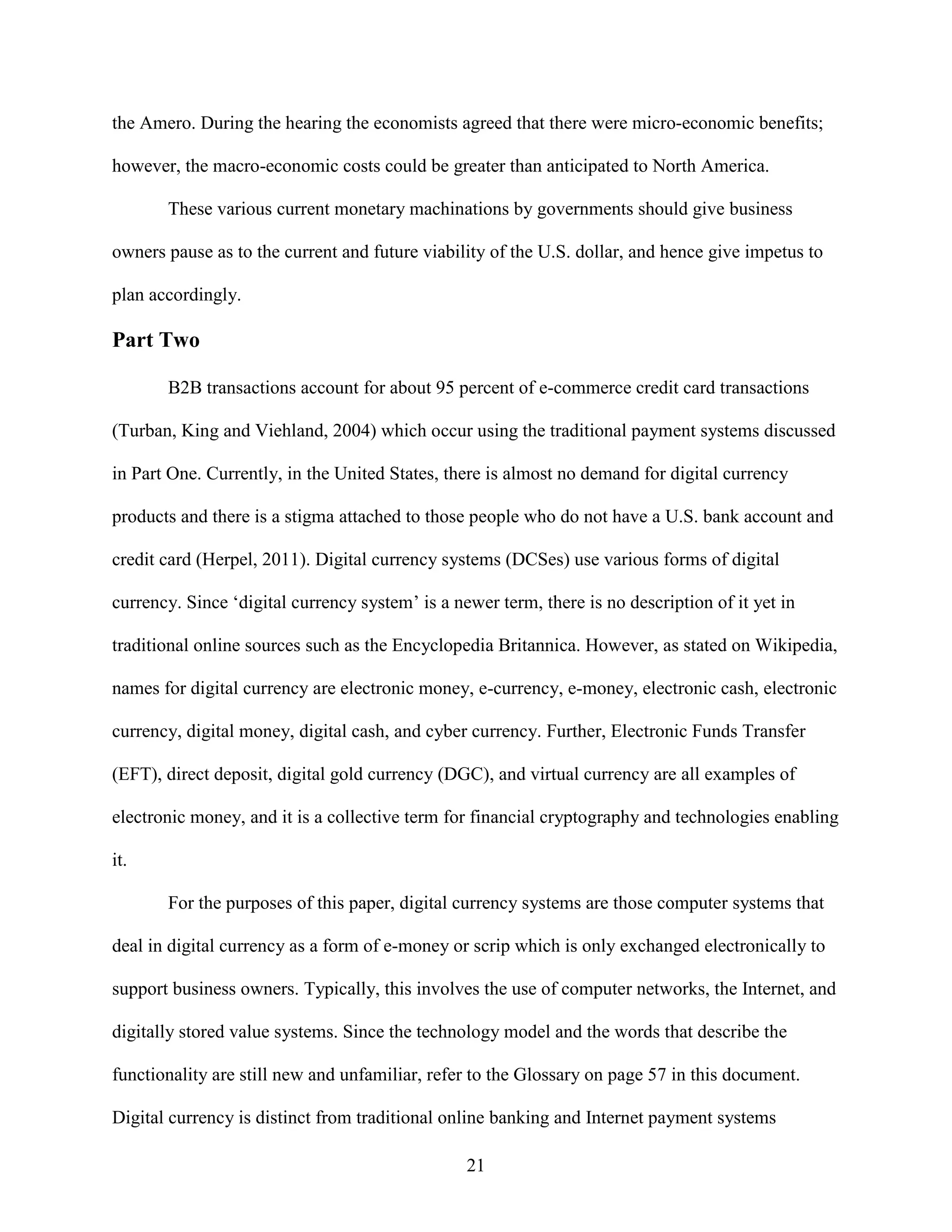 the Amero. During the hearing the economists agreed that there were micro-economic benefits;

however, the macro-economic costs could be greater than anticipated to North America.

       These various current monetary machinations by governments should give business

owners pause as to the current and future viability of the U.S. dollar, and hence give impetus to

plan accordingly.

Part Two

       B2B transactions account for about 95 percent of e-commerce credit card transactions

(Turban, King and Viehland, 2004) which occur using the traditional payment systems discussed

in Part One. Currently, in the United States, there is almost no demand for digital currency

products and there is a stigma attached to those people who do not have a U.S. bank account and

credit card (Herpel, 2011). Digital currency systems (DCSes) use various forms of digital

currency. Since ‘digital currency system’ is a newer term, there is no description of it yet in

traditional online sources such as the Encyclopedia Britannica. However, as stated on Wikipedia,

names for digital currency are electronic money, e-currency, e-money, electronic cash, electronic

currency, digital money, digital cash, and cyber currency. Further, Electronic Funds Transfer

(EFT), direct deposit, digital gold currency (DGC), and virtual currency are all examples of

electronic money, and it is a collective term for financial cryptography and technologies enabling

it.

       For the purposes of this paper, digital currency systems are those computer systems that

deal in digital currency as a form of e-money or scrip which is only exchanged electronically to

support business owners. Typically, this involves the use of computer networks, the Internet, and

digitally stored value systems. Since the technology model and the words that describe the

functionality are still new and unfamiliar, refer to the Glossary on page 57 in this document.

Digital currency is distinct from traditional online banking and Internet payment systems

                                                 21
 