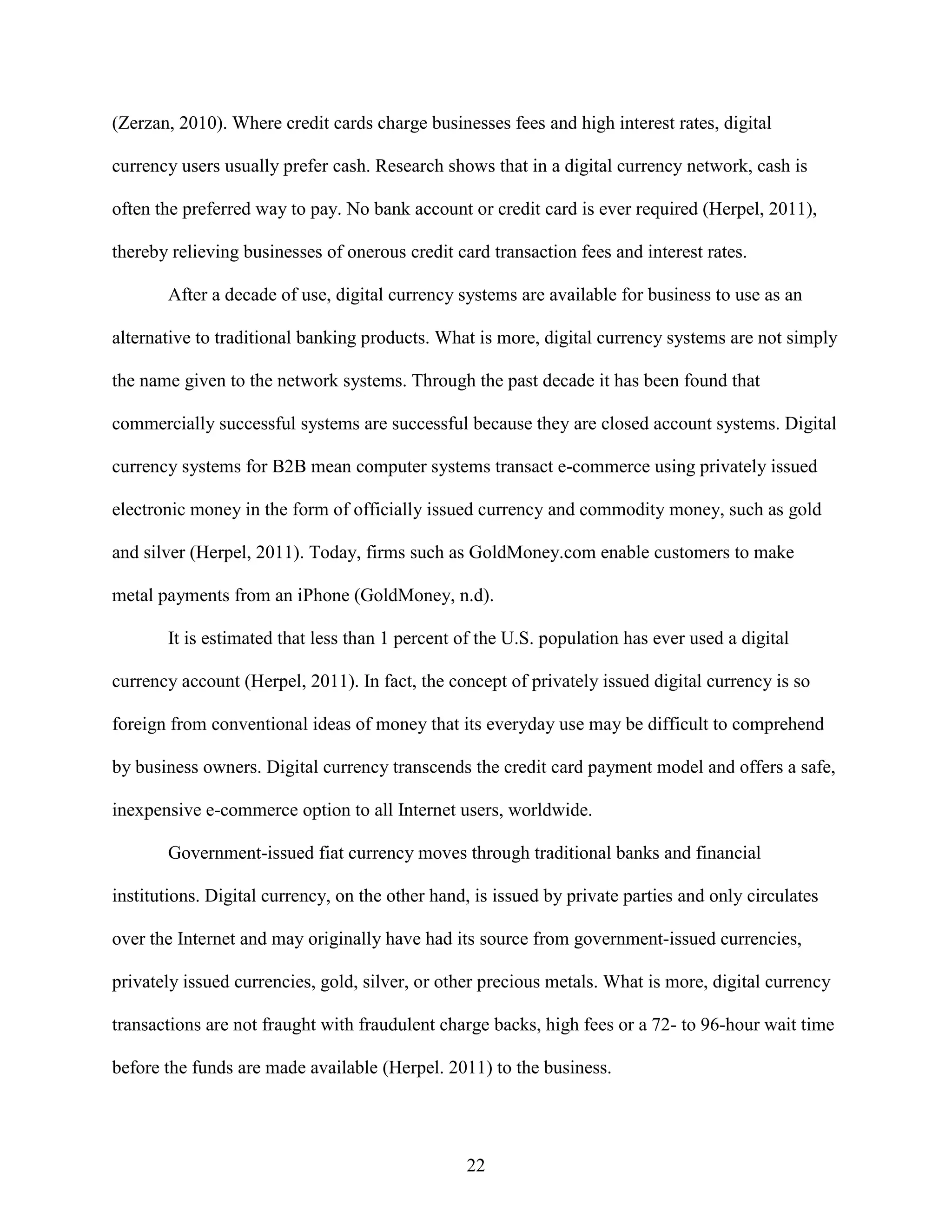 (Zerzan, 2010). Where credit cards charge businesses fees and high interest rates, digital

currency users usually prefer cash. Research shows that in a digital currency network, cash is

often the preferred way to pay. No bank account or credit card is ever required (Herpel, 2011),

thereby relieving businesses of onerous credit card transaction fees and interest rates.

       After a decade of use, digital currency systems are available for business to use as an

alternative to traditional banking products. What is more, digital currency systems are not simply

the name given to the network systems. Through the past decade it has been found that

commercially successful systems are successful because they are closed account systems. Digital

currency systems for B2B mean computer systems transact e-commerce using privately issued

electronic money in the form of officially issued currency and commodity money, such as gold

and silver (Herpel, 2011). Today, firms such as GoldMoney.com enable customers to make

metal payments from an iPhone (GoldMoney, n.d).

       It is estimated that less than 1 percent of the U.S. population has ever used a digital

currency account (Herpel, 2011). In fact, the concept of privately issued digital currency is so

foreign from conventional ideas of money that its everyday use may be difficult to comprehend

by business owners. Digital currency transcends the credit card payment model and offers a safe,

inexpensive e-commerce option to all Internet users, worldwide.

       Government-issued fiat currency moves through traditional banks and financial

institutions. Digital currency, on the other hand, is issued by private parties and only circulates

over the Internet and may originally have had its source from government-issued currencies,

privately issued currencies, gold, silver, or other precious metals. What is more, digital currency

transactions are not fraught with fraudulent charge backs, high fees or a 72- to 96-hour wait time

before the funds are made available (Herpel. 2011) to the business.




                                                 22
 