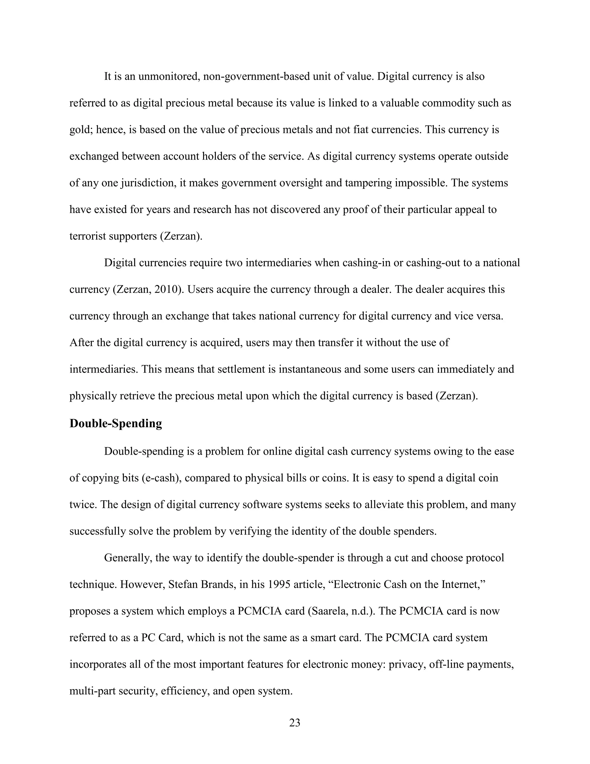 It is an unmonitored, non-government-based unit of value. Digital currency is also

referred to as digital precious metal because its value is linked to a valuable commodity such as

gold; hence, is based on the value of precious metals and not fiat currencies. This currency is

exchanged between account holders of the service. As digital currency systems operate outside

of any one jurisdiction, it makes government oversight and tampering impossible. The systems

have existed for years and research has not discovered any proof of their particular appeal to

terrorist supporters (Zerzan).

       Digital currencies require two intermediaries when cashing-in or cashing-out to a national

currency (Zerzan, 2010). Users acquire the currency through a dealer. The dealer acquires this

currency through an exchange that takes national currency for digital currency and vice versa.

After the digital currency is acquired, users may then transfer it without the use of

intermediaries. This means that settlement is instantaneous and some users can immediately and

physically retrieve the precious metal upon which the digital currency is based (Zerzan).

Double-Spending

       Double-spending is a problem for online digital cash currency systems owing to the ease

of copying bits (e-cash), compared to physical bills or coins. It is easy to spend a digital coin

twice. The design of digital currency software systems seeks to alleviate this problem, and many

successfully solve the problem by verifying the identity of the double spenders.

       Generally, the way to identify the double-spender is through a cut and choose protocol

technique. However, Stefan Brands, in his 1995 article, “Electronic Cash on the Internet,”

proposes a system which employs a PCMCIA card (Saarela, n.d.). The PCMCIA card is now

referred to as a PC Card, which is not the same as a smart card. The PCMCIA card system

incorporates all of the most important features for electronic money: privacy, off-line payments,

multi-part security, efficiency, and open system.

                                                 23
 
