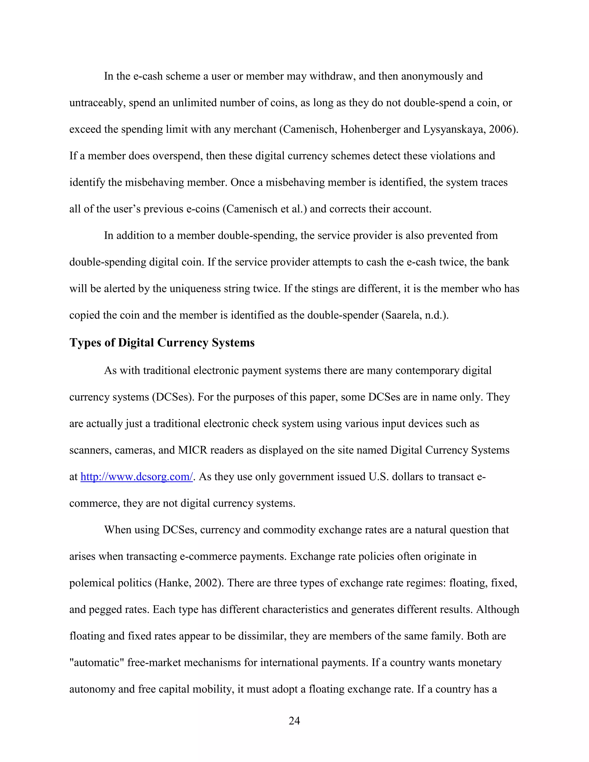 In the e-cash scheme a user or member may withdraw, and then anonymously and

untraceably, spend an unlimited number of coins, as long as they do not double-spend a coin, or

exceed the spending limit with any merchant (Camenisch, Hohenberger and Lysyanskaya, 2006).

If a member does overspend, then these digital currency schemes detect these violations and

identify the misbehaving member. Once a misbehaving member is identified, the system traces

all of the user’s previous e-coins (Camenisch et al.) and corrects their account.

       In addition to a member double-spending, the service provider is also prevented from

double-spending digital coin. If the service provider attempts to cash the e-cash twice, the bank

will be alerted by the uniqueness string twice. If the stings are different, it is the member who has

copied the coin and the member is identified as the double-spender (Saarela, n.d.).

Types of Digital Currency Systems

       As with traditional electronic payment systems there are many contemporary digital

currency systems (DCSes). For the purposes of this paper, some DCSes are in name only. They

are actually just a traditional electronic check system using various input devices such as

scanners, cameras, and MICR readers as displayed on the site named Digital Currency Systems

at http://www.dcsorg.com/. As they use only government issued U.S. dollars to transact e-

commerce, they are not digital currency systems.

       When using DCSes, currency and commodity exchange rates are a natural question that

arises when transacting e-commerce payments. Exchange rate policies often originate in

polemical politics (Hanke, 2002). There are three types of exchange rate regimes: floating, fixed,

and pegged rates. Each type has different characteristics and generates different results. Although

floating and fixed rates appear to be dissimilar, they are members of the same family. Both are

"automatic" free-market mechanisms for international payments. If a country wants monetary

autonomy and free capital mobility, it must adopt a floating exchange rate. If a country has a

                                                 24
 