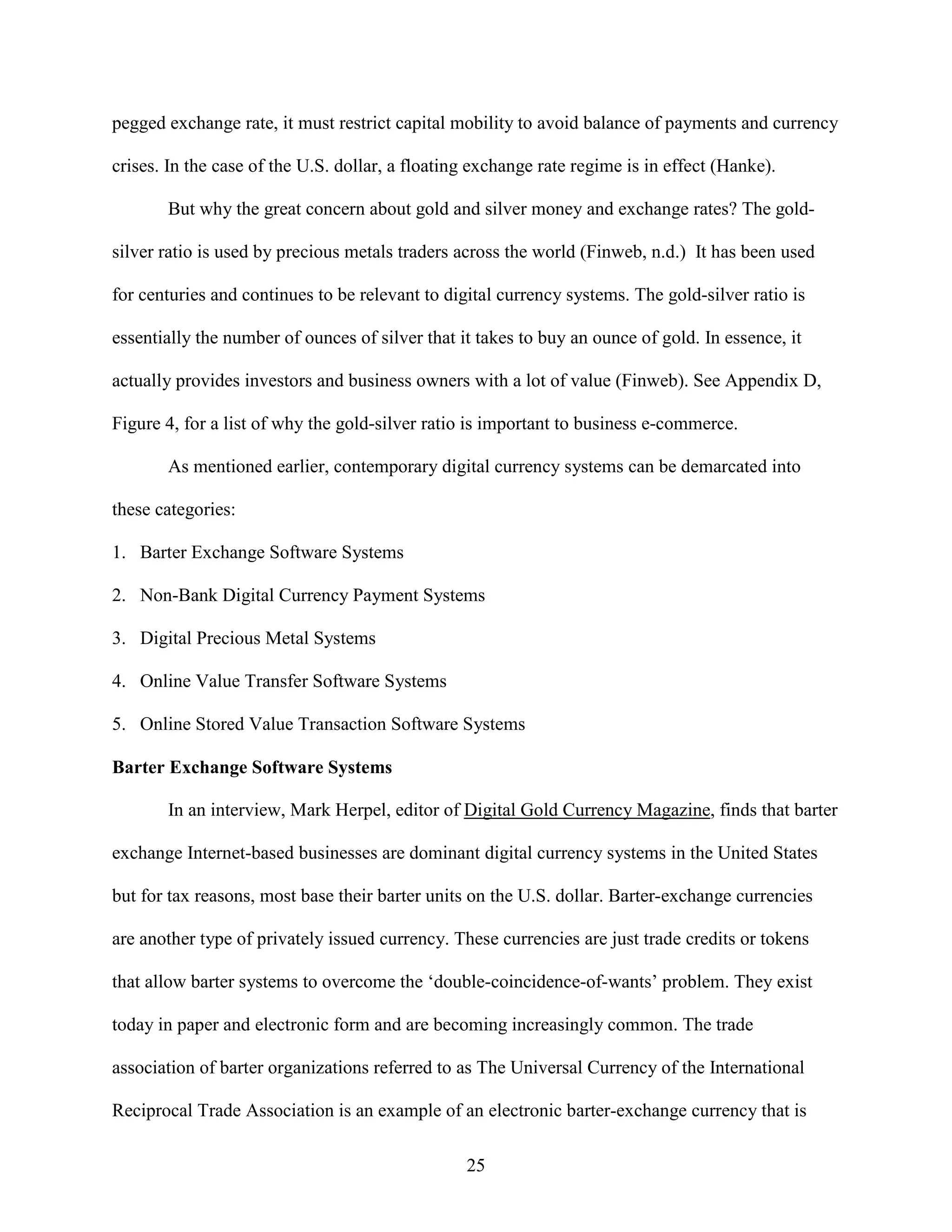pegged exchange rate, it must restrict capital mobility to avoid balance of payments and currency

crises. In the case of the U.S. dollar, a floating exchange rate regime is in effect (Hanke).

       But why the great concern about gold and silver money and exchange rates? The gold-

silver ratio is used by precious metals traders across the world (Finweb, n.d.) It has been used

for centuries and continues to be relevant to digital currency systems. The gold-silver ratio is

essentially the number of ounces of silver that it takes to buy an ounce of gold. In essence, it

actually provides investors and business owners with a lot of value (Finweb). See Appendix D,

Figure 4, for a list of why the gold-silver ratio is important to business e-commerce.

       As mentioned earlier, contemporary digital currency systems can be demarcated into

these categories:

1. Barter Exchange Software Systems

2. Non-Bank Digital Currency Payment Systems

3. Digital Precious Metal Systems

4. Online Value Transfer Software Systems

5. Online Stored Value Transaction Software Systems

Barter Exchange Software Systems

       In an interview, Mark Herpel, editor of Digital Gold Currency Magazine, finds that barter

exchange Internet-based businesses are dominant digital currency systems in the United States

but for tax reasons, most base their barter units on the U.S. dollar. Barter-exchange currencies

are another type of privately issued currency. These currencies are just trade credits or tokens

that allow barter systems to overcome the ‘double-coincidence-of-wants’ problem. They exist

today in paper and electronic form and are becoming increasingly common. The trade

association of barter organizations referred to as The Universal Currency of the International

Reciprocal Trade Association is an example of an electronic barter-exchange currency that is

                                                 25
 