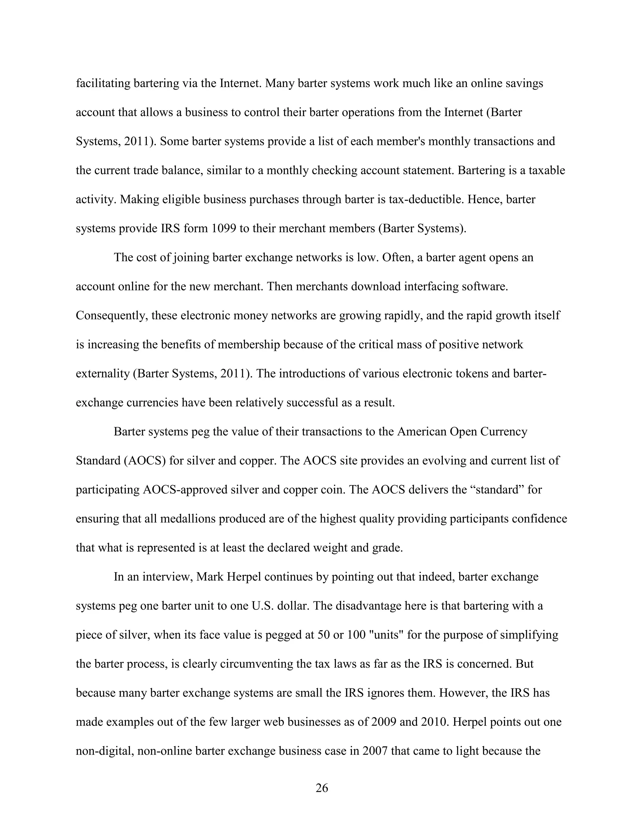 facilitating bartering via the Internet. Many barter systems work much like an online savings

account that allows a business to control their barter operations from the Internet (Barter

Systems, 2011). Some barter systems provide a list of each member's monthly transactions and

the current trade balance, similar to a monthly checking account statement. Bartering is a taxable

activity. Making eligible business purchases through barter is tax-deductible. Hence, barter

systems provide IRS form 1099 to their merchant members (Barter Systems).

       The cost of joining barter exchange networks is low. Often, a barter agent opens an

account online for the new merchant. Then merchants download interfacing software.

Consequently, these electronic money networks are growing rapidly, and the rapid growth itself

is increasing the benefits of membership because of the critical mass of positive network

externality (Barter Systems, 2011). The introductions of various electronic tokens and barter-

exchange currencies have been relatively successful as a result.

       Barter systems peg the value of their transactions to the American Open Currency

Standard (AOCS) for silver and copper. The AOCS site provides an evolving and current list of

participating AOCS-approved silver and copper coin. The AOCS delivers the “standard” for

ensuring that all medallions produced are of the highest quality providing participants confidence

that what is represented is at least the declared weight and grade.

       In an interview, Mark Herpel continues by pointing out that indeed, barter exchange

systems peg one barter unit to one U.S. dollar. The disadvantage here is that bartering with a

piece of silver, when its face value is pegged at 50 or 100 "units" for the purpose of simplifying

the barter process, is clearly circumventing the tax laws as far as the IRS is concerned. But

because many barter exchange systems are small the IRS ignores them. However, the IRS has

made examples out of the few larger web businesses as of 2009 and 2010. Herpel points out one

non-digital, non-online barter exchange business case in 2007 that came to light because the

                                                 26
 