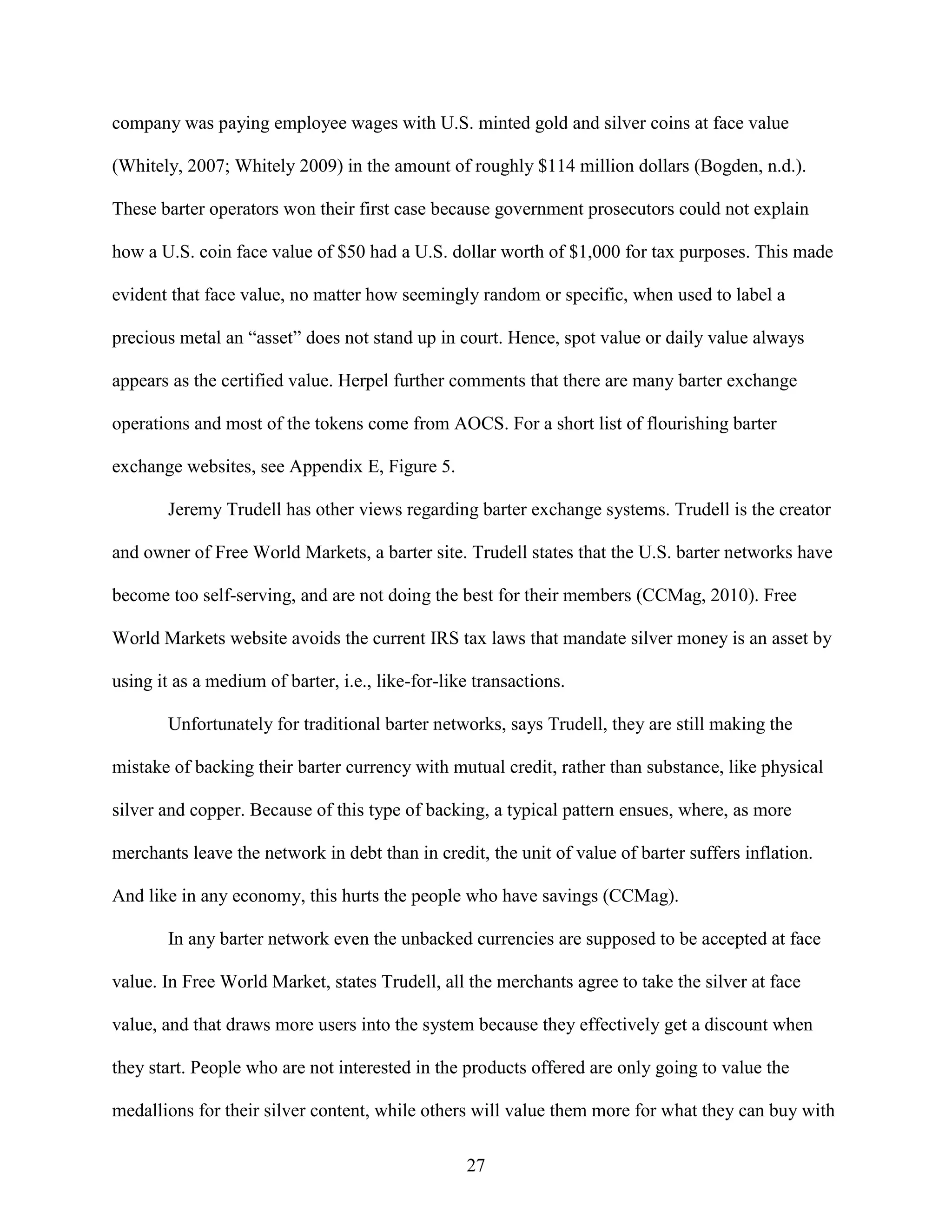 company was paying employee wages with U.S. minted gold and silver coins at face value

(Whitely, 2007; Whitely 2009) in the amount of roughly $114 million dollars (Bogden, n.d.).

These barter operators won their first case because government prosecutors could not explain

how a U.S. coin face value of $50 had a U.S. dollar worth of $1,000 for tax purposes. This made

evident that face value, no matter how seemingly random or specific, when used to label a

precious metal an “asset” does not stand up in court. Hence, spot value or daily value always

appears as the certified value. Herpel further comments that there are many barter exchange

operations and most of the tokens come from AOCS. For a short list of flourishing barter

exchange websites, see Appendix E, Figure 5.

        Jeremy Trudell has other views regarding barter exchange systems. Trudell is the creator

and owner of Free World Markets, a barter site. Trudell states that the U.S. barter networks have

become too self-serving, and are not doing the best for their members (CCMag, 2010). Free

World Markets website avoids the current IRS tax laws that mandate silver money is an asset by

using it as a medium of barter, i.e., like-for-like transactions.

        Unfortunately for traditional barter networks, says Trudell, they are still making the

mistake of backing their barter currency with mutual credit, rather than substance, like physical

silver and copper. Because of this type of backing, a typical pattern ensues, where, as more

merchants leave the network in debt than in credit, the unit of value of barter suffers inflation.

And like in any economy, this hurts the people who have savings (CCMag).

        In any barter network even the unbacked currencies are supposed to be accepted at face

value. In Free World Market, states Trudell, all the merchants agree to take the silver at face

value, and that draws more users into the system because they effectively get a discount when

they start. People who are not interested in the products offered are only going to value the

medallions for their silver content, while others will value them more for what they can buy with

                                                  27
 