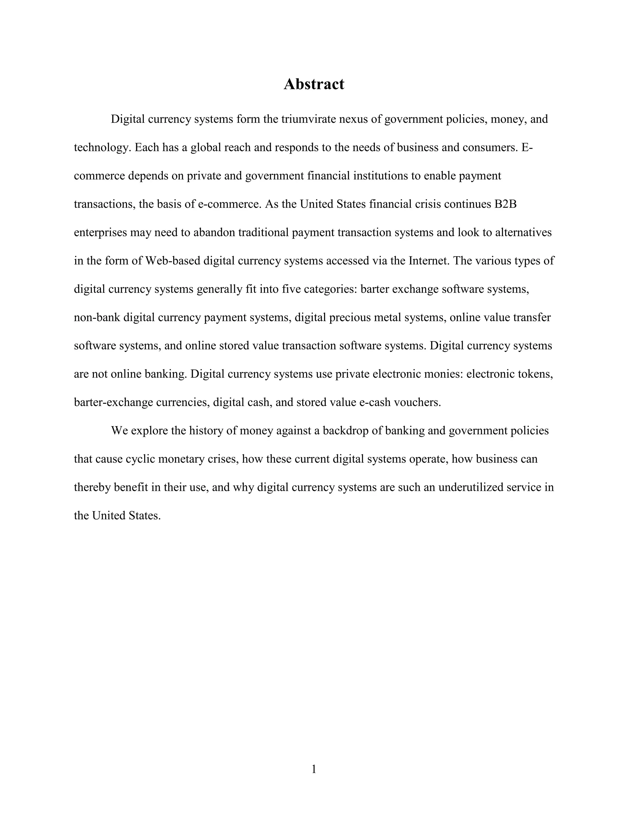 Abstract

       Digital currency systems form the triumvirate nexus of government policies, money, and

technology. Each has a global reach and responds to the needs of business and consumers. E-

commerce depends on private and government financial institutions to enable payment

transactions, the basis of e-commerce. As the United States financial crisis continues B2B

enterprises may need to abandon traditional payment transaction systems and look to alternatives

in the form of Web-based digital currency systems accessed via the Internet. The various types of

digital currency systems generally fit into five categories: barter exchange software systems,

non-bank digital currency payment systems, digital precious metal systems, online value transfer

software systems, and online stored value transaction software systems. Digital currency systems

are not online banking. Digital currency systems use private electronic monies: electronic tokens,

barter-exchange currencies, digital cash, and stored value e-cash vouchers.

       We explore the history of money against a backdrop of banking and government policies

that cause cyclic monetary crises, how these current digital systems operate, how business can

thereby benefit in their use, and why digital currency systems are such an underutilized service in

the United States.




                                                1
 