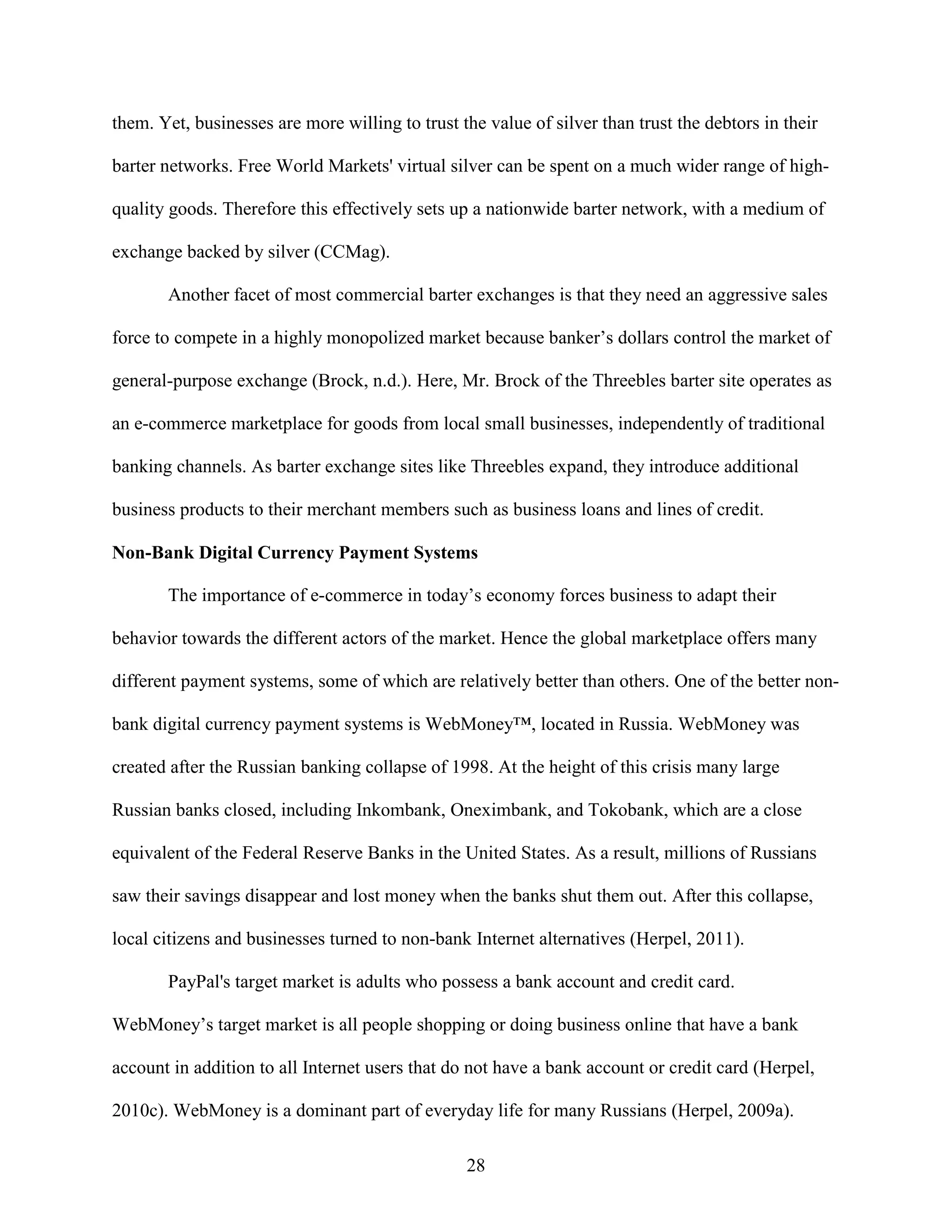 them. Yet, businesses are more willing to trust the value of silver than trust the debtors in their

barter networks. Free World Markets' virtual silver can be spent on a much wider range of high-

quality goods. Therefore this effectively sets up a nationwide barter network, with a medium of

exchange backed by silver (CCMag).

       Another facet of most commercial barter exchanges is that they need an aggressive sales

force to compete in a highly monopolized market because banker’s dollars control the market of

general-purpose exchange (Brock, n.d.). Here, Mr. Brock of the Threebles barter site operates as

an e-commerce marketplace for goods from local small businesses, independently of traditional

banking channels. As barter exchange sites like Threebles expand, they introduce additional

business products to their merchant members such as business loans and lines of credit.

Non-Bank Digital Currency Payment Systems

       The importance of e-commerce in today’s economy forces business to adapt their

behavior towards the different actors of the market. Hence the global marketplace offers many

different payment systems, some of which are relatively better than others. One of the better non-

bank digital currency payment systems is WebMoney™, located in Russia. WebMoney was

created after the Russian banking collapse of 1998. At the height of this crisis many large

Russian banks closed, including Inkombank, Oneximbank, and Tokobank, which are a close

equivalent of the Federal Reserve Banks in the United States. As a result, millions of Russians

saw their savings disappear and lost money when the banks shut them out. After this collapse,

local citizens and businesses turned to non-bank Internet alternatives (Herpel, 2011).

       PayPal's target market is adults who possess a bank account and credit card.

WebMoney’s target market is all people shopping or doing business online that have a bank

account in addition to all Internet users that do not have a bank account or credit card (Herpel,

2010c). WebMoney is a dominant part of everyday life for many Russians (Herpel, 2009a).

                                                 28
 