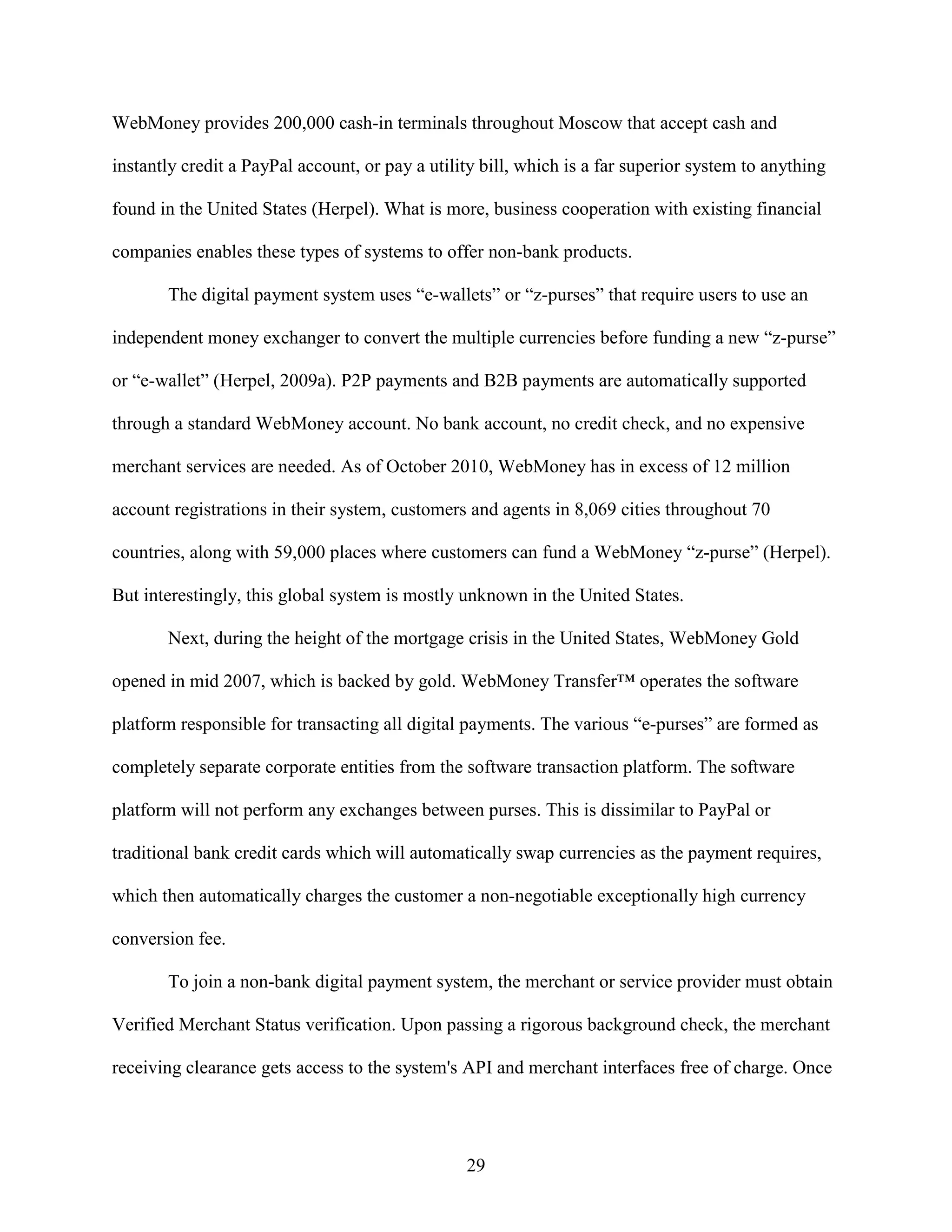 WebMoney provides 200,000 cash-in terminals throughout Moscow that accept cash and

instantly credit a PayPal account, or pay a utility bill, which is a far superior system to anything

found in the United States (Herpel). What is more, business cooperation with existing financial

companies enables these types of systems to offer non-bank products.

       The digital payment system uses “e-wallets” or “z-purses” that require users to use an

independent money exchanger to convert the multiple currencies before funding a new “z-purse”

or “e-wallet” (Herpel, 2009a). P2P payments and B2B payments are automatically supported

through a standard WebMoney account. No bank account, no credit check, and no expensive

merchant services are needed. As of October 2010, WebMoney has in excess of 12 million

account registrations in their system, customers and agents in 8,069 cities throughout 70

countries, along with 59,000 places where customers can fund a WebMoney “z-purse” (Herpel).

But interestingly, this global system is mostly unknown in the United States.

       Next, during the height of the mortgage crisis in the United States, WebMoney Gold

opened in mid 2007, which is backed by gold. WebMoney Transfer™ operates the software

platform responsible for transacting all digital payments. The various “e-purses” are formed as

completely separate corporate entities from the software transaction platform. The software

platform will not perform any exchanges between purses. This is dissimilar to PayPal or

traditional bank credit cards which will automatically swap currencies as the payment requires,

which then automatically charges the customer a non-negotiable exceptionally high currency

conversion fee.

       To join a non-bank digital payment system, the merchant or service provider must obtain

Verified Merchant Status verification. Upon passing a rigorous background check, the merchant

receiving clearance gets access to the system's API and merchant interfaces free of charge. Once




                                                 29
 