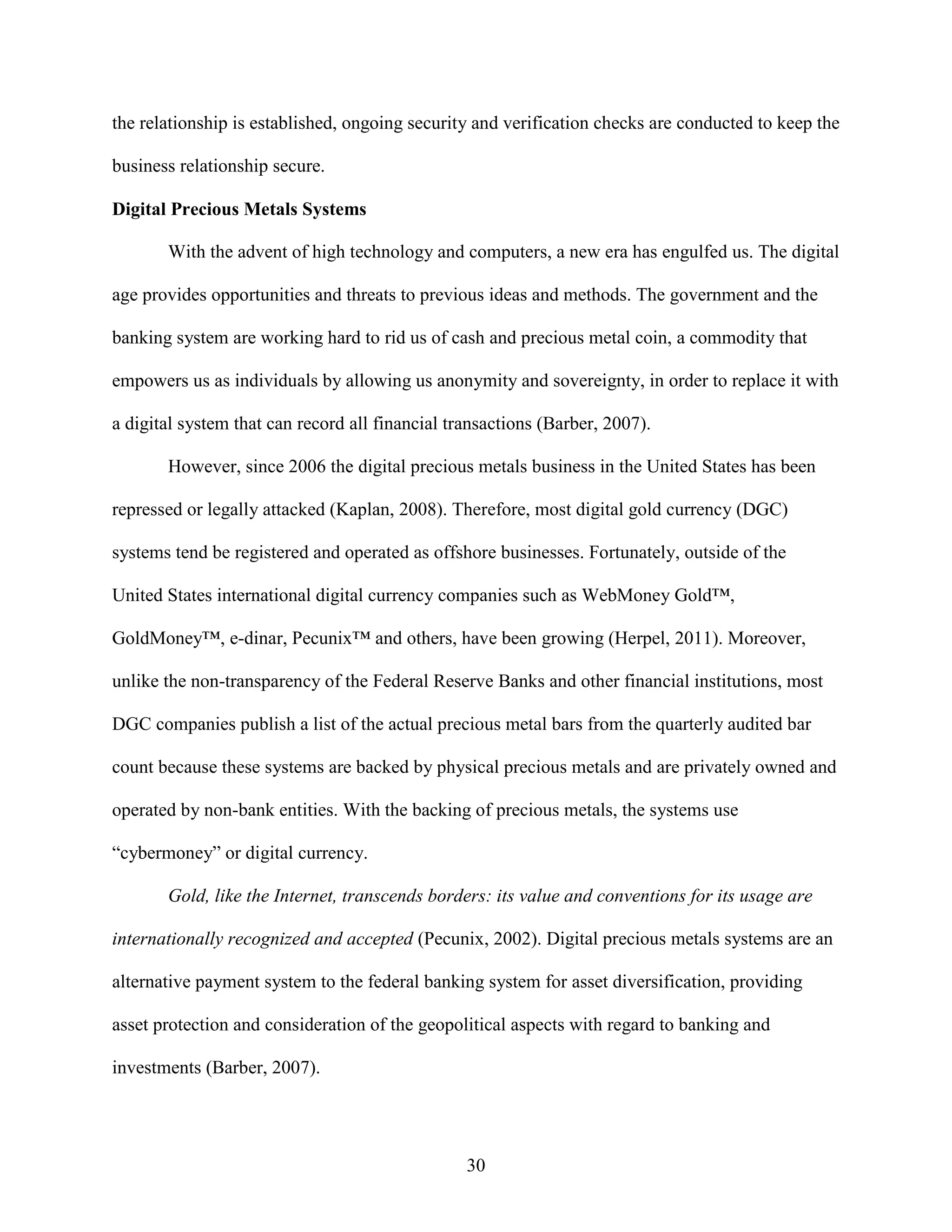 the relationship is established, ongoing security and verification checks are conducted to keep the

business relationship secure.

Digital Precious Metals Systems

       With the advent of high technology and computers, a new era has engulfed us. The digital

age provides opportunities and threats to previous ideas and methods. The government and the

banking system are working hard to rid us of cash and precious metal coin, a commodity that

empowers us as individuals by allowing us anonymity and sovereignty, in order to replace it with

a digital system that can record all financial transactions (Barber, 2007).

       However, since 2006 the digital precious metals business in the United States has been

repressed or legally attacked (Kaplan, 2008). Therefore, most digital gold currency (DGC)

systems tend be registered and operated as offshore businesses. Fortunately, outside of the

United States international digital currency companies such as WebMoney Gold™,

GoldMoney™, e-dinar, Pecunix™ and others, have been growing (Herpel, 2011). Moreover,

unlike the non-transparency of the Federal Reserve Banks and other financial institutions, most

DGC companies publish a list of the actual precious metal bars from the quarterly audited bar

count because these systems are backed by physical precious metals and are privately owned and

operated by non-bank entities. With the backing of precious metals, the systems use

“cybermoney” or digital currency.

       Gold, like the Internet, transcends borders: its value and conventions for its usage are

internationally recognized and accepted (Pecunix, 2002). Digital precious metals systems are an

alternative payment system to the federal banking system for asset diversification, providing

asset protection and consideration of the geopolitical aspects with regard to banking and

investments (Barber, 2007).




                                                 30
 