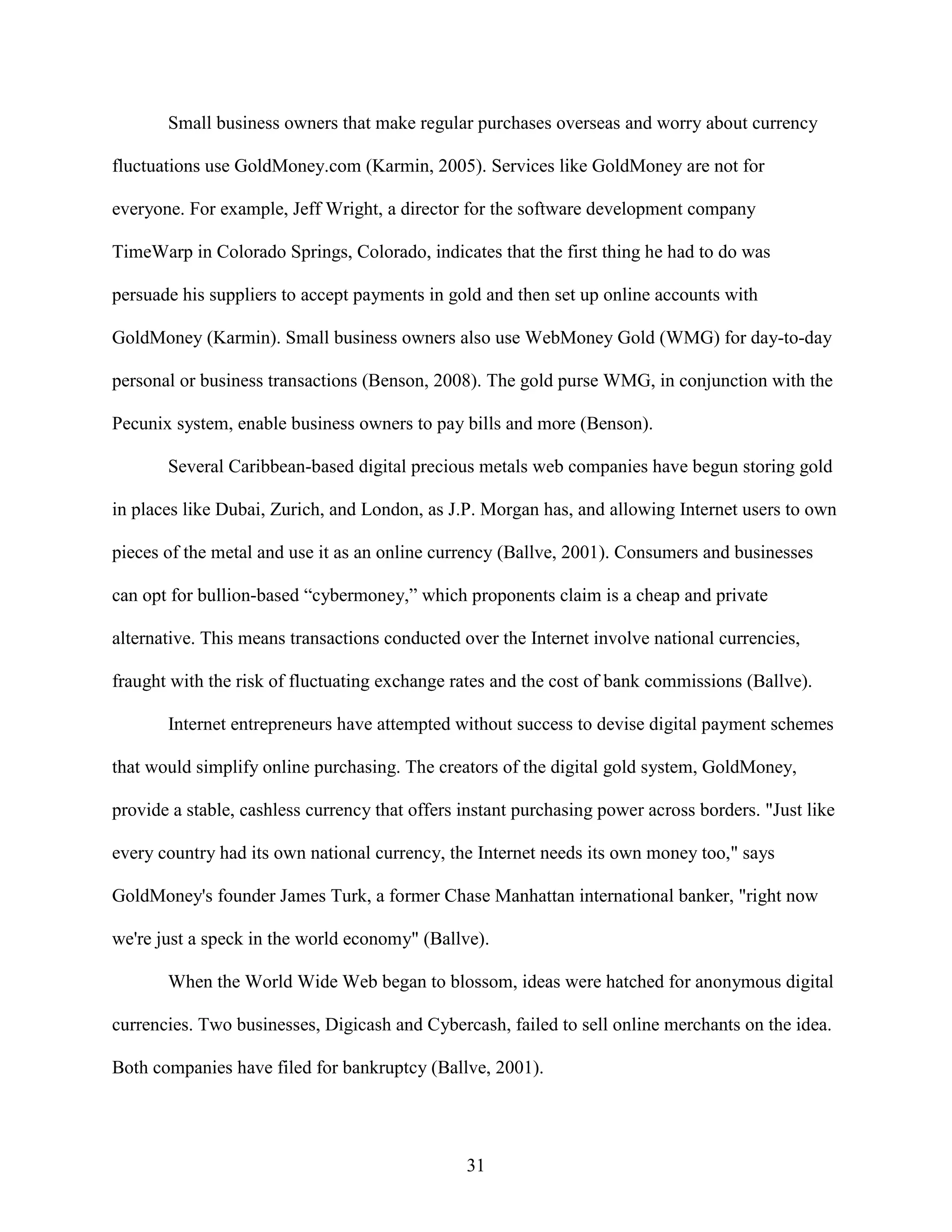 Small business owners that make regular purchases overseas and worry about currency

fluctuations use GoldMoney.com (Karmin, 2005). Services like GoldMoney are not for

everyone. For example, Jeff Wright, a director for the software development company

TimeWarp in Colorado Springs, Colorado, indicates that the first thing he had to do was

persuade his suppliers to accept payments in gold and then set up online accounts with

GoldMoney (Karmin). Small business owners also use WebMoney Gold (WMG) for day-to-day

personal or business transactions (Benson, 2008). The gold purse WMG, in conjunction with the

Pecunix system, enable business owners to pay bills and more (Benson).

       Several Caribbean-based digital precious metals web companies have begun storing gold

in places like Dubai, Zurich, and London, as J.P. Morgan has, and allowing Internet users to own

pieces of the metal and use it as an online currency (Ballve, 2001). Consumers and businesses

can opt for bullion-based “cybermoney,” which proponents claim is a cheap and private

alternative. This means transactions conducted over the Internet involve national currencies,

fraught with the risk of fluctuating exchange rates and the cost of bank commissions (Ballve).

       Internet entrepreneurs have attempted without success to devise digital payment schemes

that would simplify online purchasing. The creators of the digital gold system, GoldMoney,

provide a stable, cashless currency that offers instant purchasing power across borders. "Just like

every country had its own national currency, the Internet needs its own money too," says

GoldMoney's founder James Turk, a former Chase Manhattan international banker, "right now

we're just a speck in the world economy" (Ballve).

       When the World Wide Web began to blossom, ideas were hatched for anonymous digital

currencies. Two businesses, Digicash and Cybercash, failed to sell online merchants on the idea.

Both companies have filed for bankruptcy (Ballve, 2001).




                                                31
 