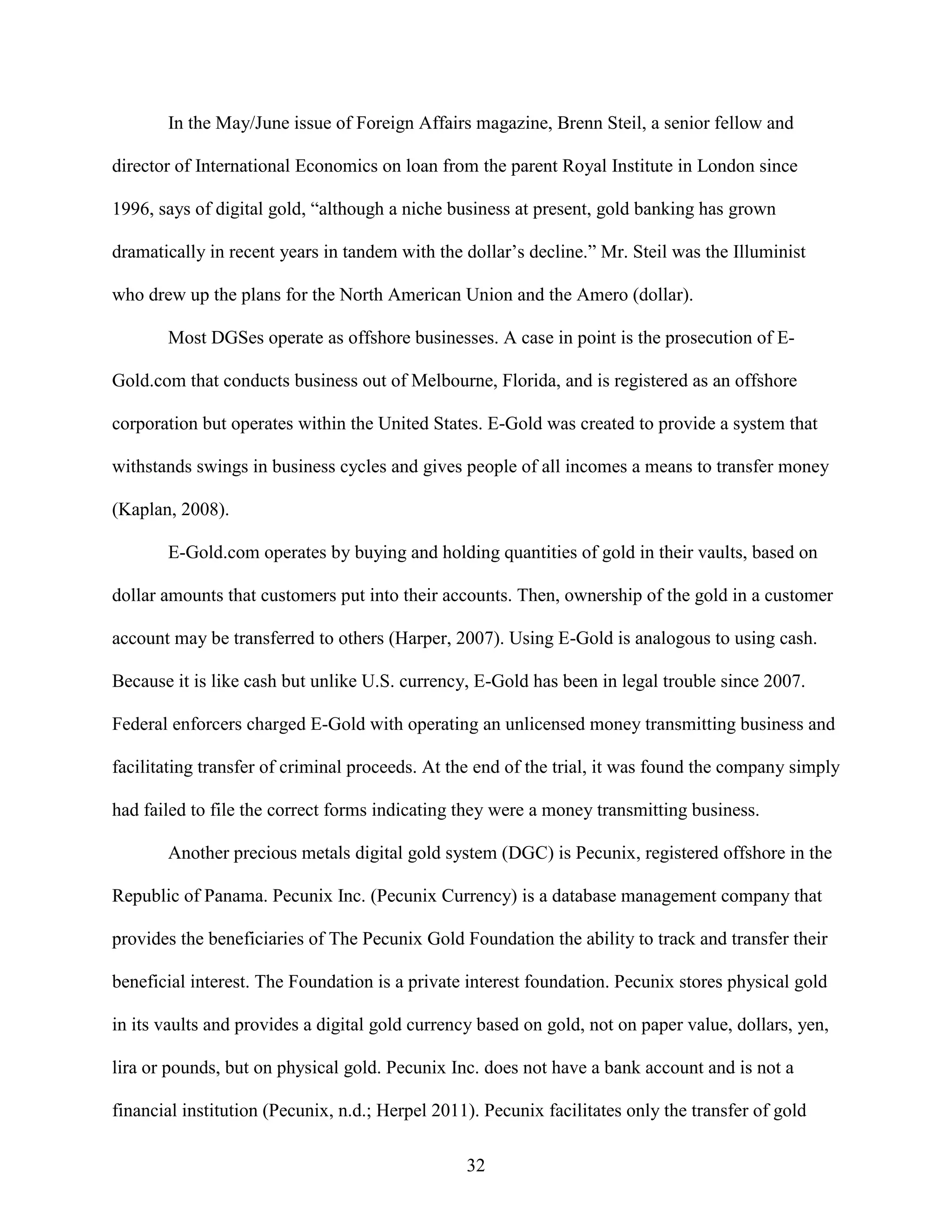 In the May/June issue of Foreign Affairs magazine, Brenn Steil, a senior fellow and

director of International Economics on loan from the parent Royal Institute in London since

1996, says of digital gold, “although a niche business at present, gold banking has grown

dramatically in recent years in tandem with the dollar’s decline.” Mr. Steil was the Illuminist

who drew up the plans for the North American Union and the Amero (dollar).

       Most DGSes operate as offshore businesses. A case in point is the prosecution of E-

Gold.com that conducts business out of Melbourne, Florida, and is registered as an offshore

corporation but operates within the United States. E-Gold was created to provide a system that

withstands swings in business cycles and gives people of all incomes a means to transfer money

(Kaplan, 2008).

       E-Gold.com operates by buying and holding quantities of gold in their vaults, based on

dollar amounts that customers put into their accounts. Then, ownership of the gold in a customer

account may be transferred to others (Harper, 2007). Using E-Gold is analogous to using cash.

Because it is like cash but unlike U.S. currency, E-Gold has been in legal trouble since 2007.

Federal enforcers charged E-Gold with operating an unlicensed money transmitting business and

facilitating transfer of criminal proceeds. At the end of the trial, it was found the company simply

had failed to file the correct forms indicating they were a money transmitting business.

       Another precious metals digital gold system (DGC) is Pecunix, registered offshore in the

Republic of Panama. Pecunix Inc. (Pecunix Currency) is a database management company that

provides the beneficiaries of The Pecunix Gold Foundation the ability to track and transfer their

beneficial interest. The Foundation is a private interest foundation. Pecunix stores physical gold

in its vaults and provides a digital gold currency based on gold, not on paper value, dollars, yen,

lira or pounds, but on physical gold. Pecunix Inc. does not have a bank account and is not a

financial institution (Pecunix, n.d.; Herpel 2011). Pecunix facilitates only the transfer of gold

                                                 32
 