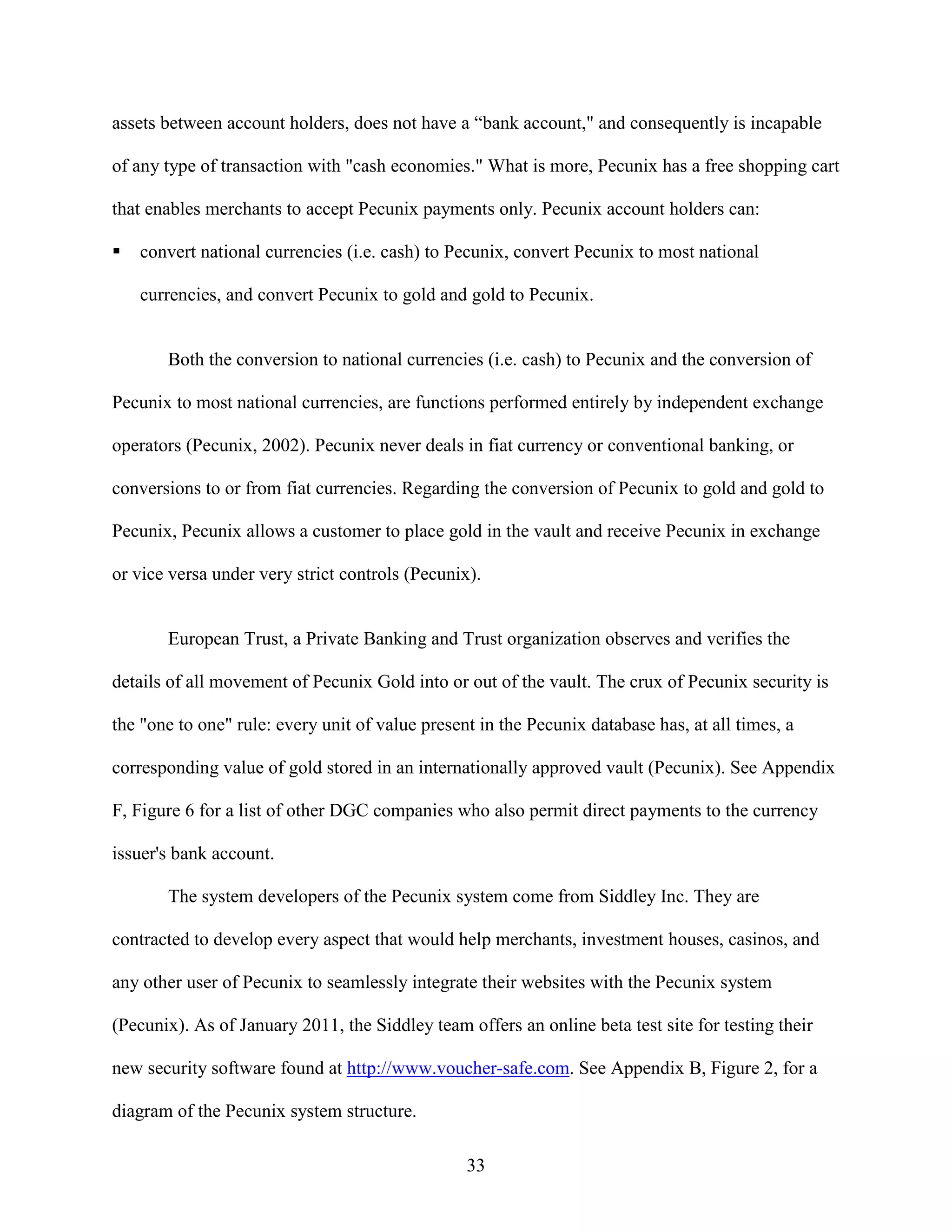 assets between account holders, does not have a “bank account," and consequently is incapable

of any type of transaction with "cash economies." What is more, Pecunix has a free shopping cart

that enables merchants to accept Pecunix payments only. Pecunix account holders can:

   convert national currencies (i.e. cash) to Pecunix, convert Pecunix to most national

   currencies, and convert Pecunix to gold and gold to Pecunix.


       Both the conversion to national currencies (i.e. cash) to Pecunix and the conversion of

Pecunix to most national currencies, are functions performed entirely by independent exchange

operators (Pecunix, 2002). Pecunix never deals in fiat currency or conventional banking, or

conversions to or from fiat currencies. Regarding the conversion of Pecunix to gold and gold to

Pecunix, Pecunix allows a customer to place gold in the vault and receive Pecunix in exchange

or vice versa under very strict controls (Pecunix).


       European Trust, a Private Banking and Trust organization observes and verifies the

details of all movement of Pecunix Gold into or out of the vault. The crux of Pecunix security is

the "one to one" rule: every unit of value present in the Pecunix database has, at all times, a

corresponding value of gold stored in an internationally approved vault (Pecunix). See Appendix

F, Figure 6 for a list of other DGC companies who also permit direct payments to the currency

issuer's bank account.

       The system developers of the Pecunix system come from Siddley Inc. They are

contracted to develop every aspect that would help merchants, investment houses, casinos, and

any other user of Pecunix to seamlessly integrate their websites with the Pecunix system

(Pecunix). As of January 2011, the Siddley team offers an online beta test site for testing their

new security software found at http://www.voucher-safe.com. See Appendix B, Figure 2, for a

diagram of the Pecunix system structure.

                                                 33
 