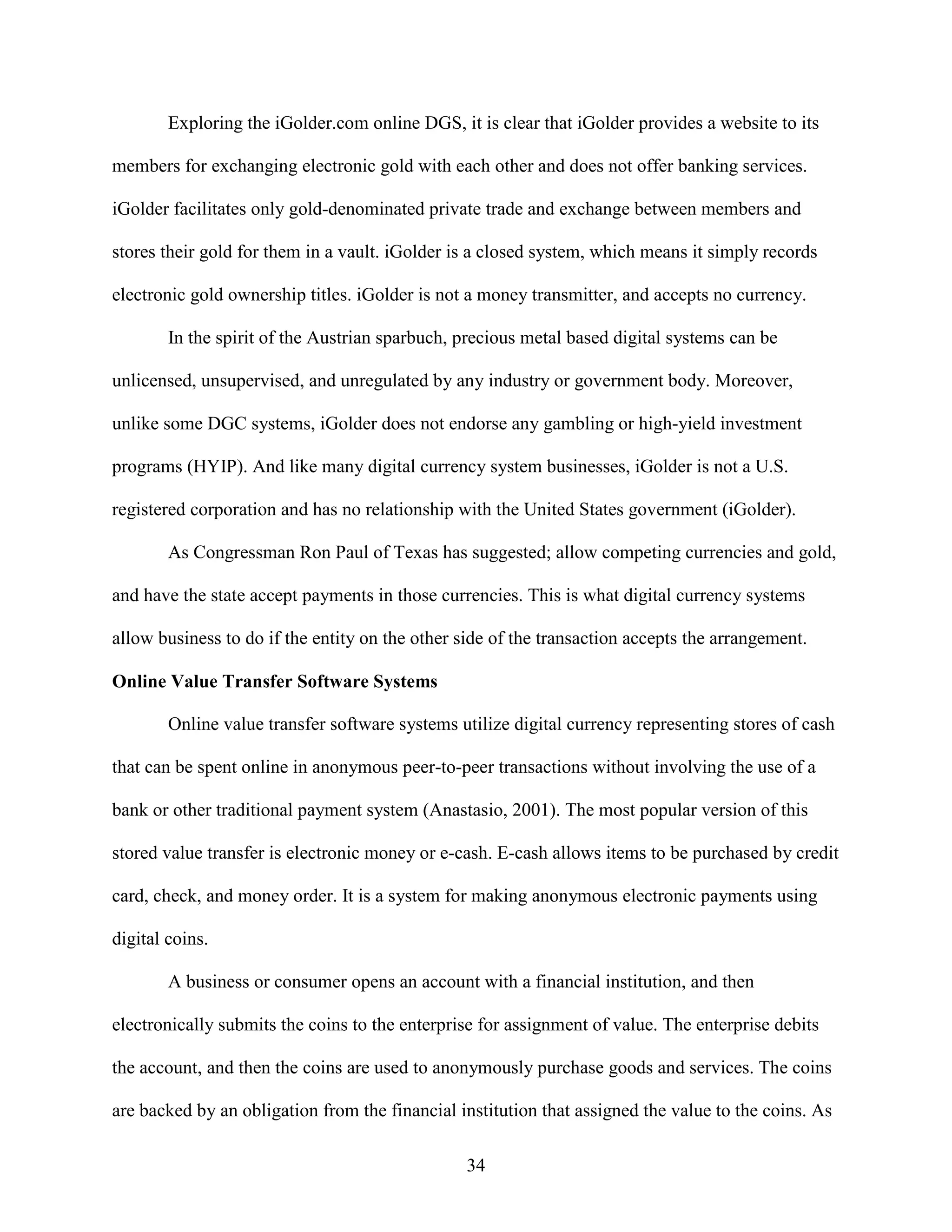 Exploring the iGolder.com online DGS, it is clear that iGolder provides a website to its

members for exchanging electronic gold with each other and does not offer banking services.

iGolder facilitates only gold-denominated private trade and exchange between members and

stores their gold for them in a vault. iGolder is a closed system, which means it simply records

electronic gold ownership titles. iGolder is not a money transmitter, and accepts no currency.

        In the spirit of the Austrian sparbuch, precious metal based digital systems can be

unlicensed, unsupervised, and unregulated by any industry or government body. Moreover,

unlike some DGC systems, iGolder does not endorse any gambling or high-yield investment

programs (HYIP). And like many digital currency system businesses, iGolder is not a U.S.

registered corporation and has no relationship with the United States government (iGolder).

        As Congressman Ron Paul of Texas has suggested; allow competing currencies and gold,

and have the state accept payments in those currencies. This is what digital currency systems

allow business to do if the entity on the other side of the transaction accepts the arrangement.

Online Value Transfer Software Systems

        Online value transfer software systems utilize digital currency representing stores of cash

that can be spent online in anonymous peer-to-peer transactions without involving the use of a

bank or other traditional payment system (Anastasio, 2001). The most popular version of this

stored value transfer is electronic money or e-cash. E-cash allows items to be purchased by credit

card, check, and money order. It is a system for making anonymous electronic payments using

digital coins.

        A business or consumer opens an account with a financial institution, and then

electronically submits the coins to the enterprise for assignment of value. The enterprise debits

the account, and then the coins are used to anonymously purchase goods and services. The coins

are backed by an obligation from the financial institution that assigned the value to the coins. As

                                                34
 