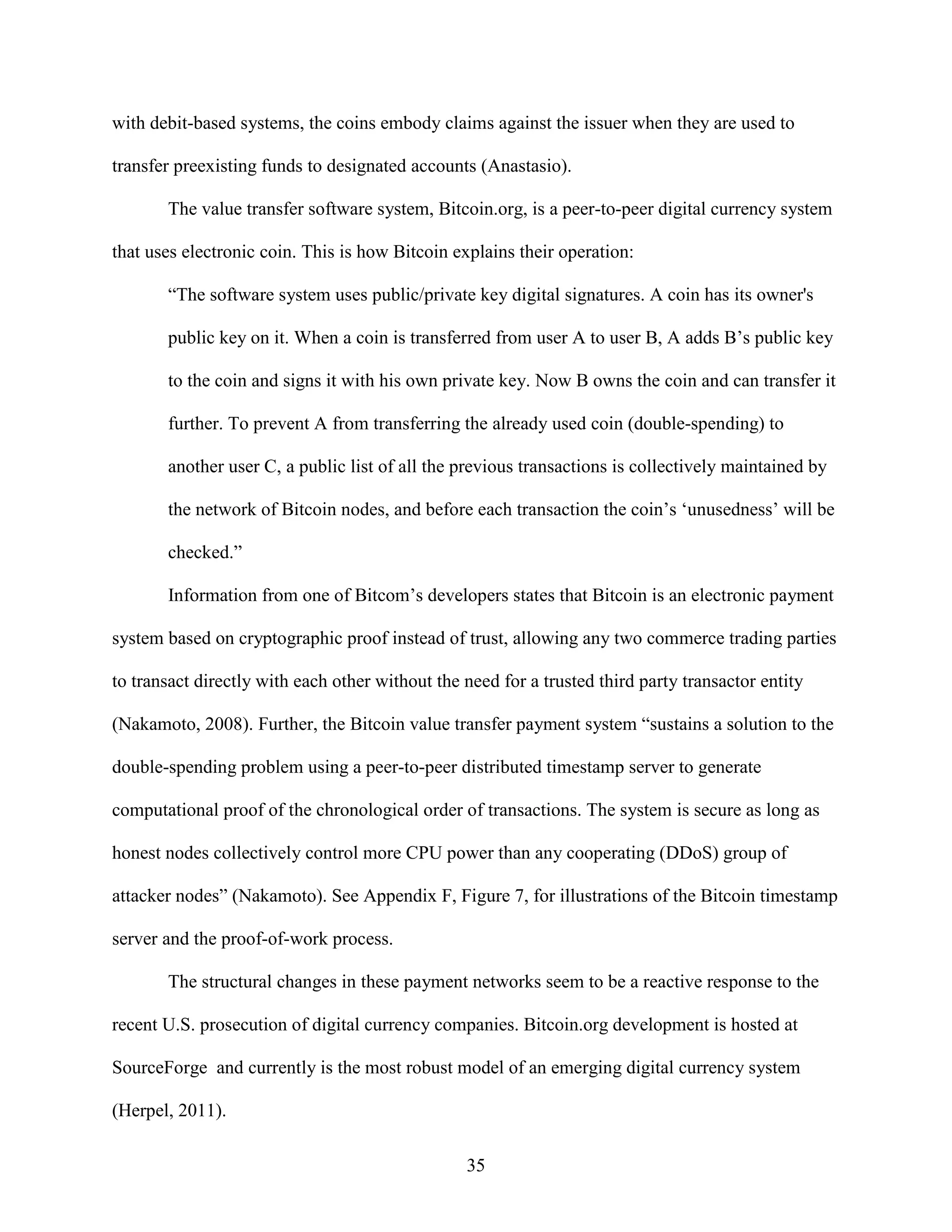 with debit-based systems, the coins embody claims against the issuer when they are used to

transfer preexisting funds to designated accounts (Anastasio).

       The value transfer software system, Bitcoin.org, is a peer-to-peer digital currency system

that uses electronic coin. This is how Bitcoin explains their operation:

       “The software system uses public/private key digital signatures. A coin has its owner's

       public key on it. When a coin is transferred from user A to user B, A adds B’s public key

       to the coin and signs it with his own private key. Now B owns the coin and can transfer it

       further. To prevent A from transferring the already used coin (double-spending) to

       another user C, a public list of all the previous transactions is collectively maintained by

       the network of Bitcoin nodes, and before each transaction the coin’s ‘unusedness’ will be

       checked.”

       Information from one of Bitcom’s developers states that Bitcoin is an electronic payment

system based on cryptographic proof instead of trust, allowing any two commerce trading parties

to transact directly with each other without the need for a trusted third party transactor entity

(Nakamoto, 2008). Further, the Bitcoin value transfer payment system “sustains a solution to the

double-spending problem using a peer-to-peer distributed timestamp server to generate

computational proof of the chronological order of transactions. The system is secure as long as

honest nodes collectively control more CPU power than any cooperating (DDoS) group of

attacker nodes” (Nakamoto). See Appendix F, Figure 7, for illustrations of the Bitcoin timestamp

server and the proof-of-work process.

       The structural changes in these payment networks seem to be a reactive response to the

recent U.S. prosecution of digital currency companies. Bitcoin.org development is hosted at

SourceForge and currently is the most robust model of an emerging digital currency system

(Herpel, 2011).

                                                 35
 