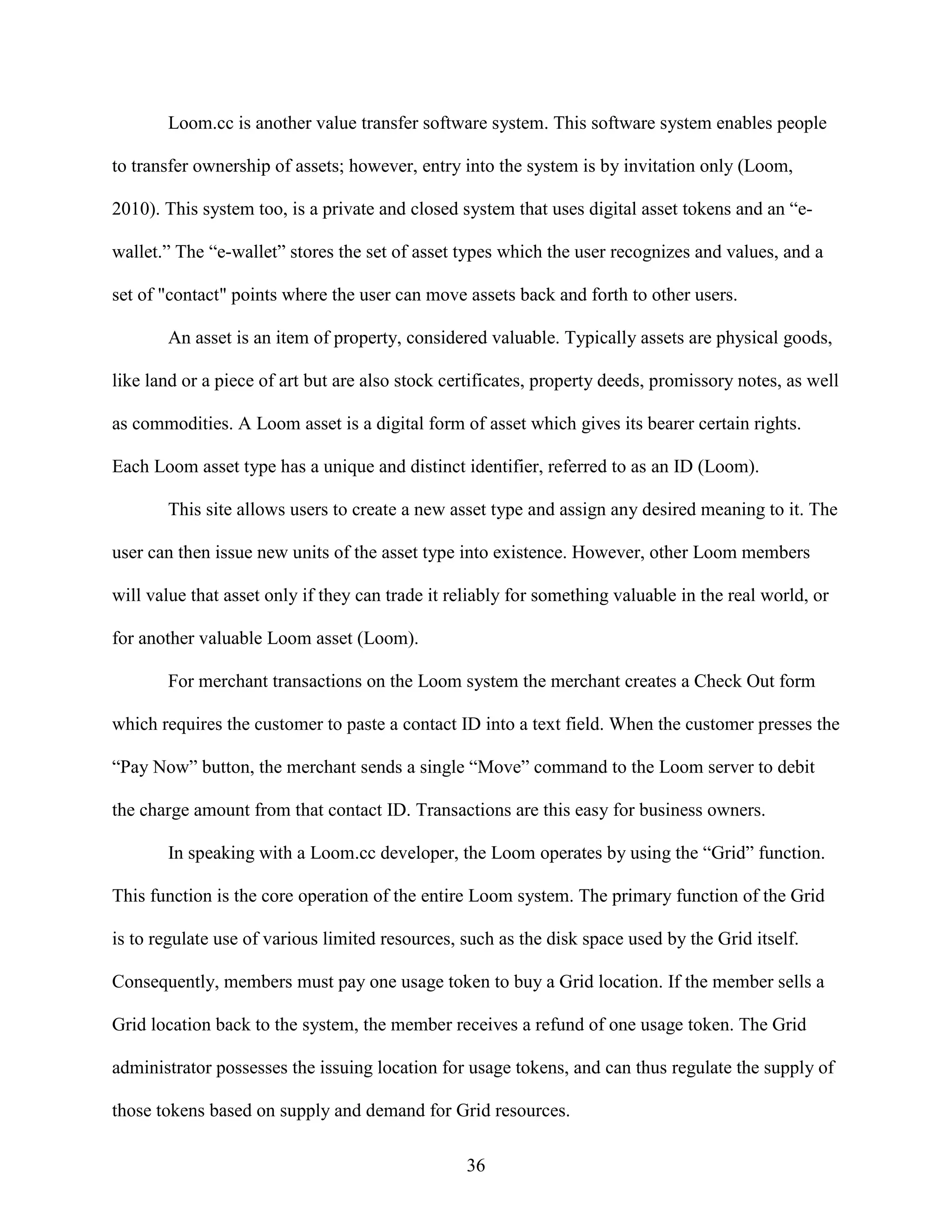 Loom.cc is another value transfer software system. This software system enables people

to transfer ownership of assets; however, entry into the system is by invitation only (Loom,

2010). This system too, is a private and closed system that uses digital asset tokens and an “e-

wallet.” The “e-wallet” stores the set of asset types which the user recognizes and values, and a

set of "contact" points where the user can move assets back and forth to other users.

       An asset is an item of property, considered valuable. Typically assets are physical goods,

like land or a piece of art but are also stock certificates, property deeds, promissory notes, as well

as commodities. A Loom asset is a digital form of asset which gives its bearer certain rights.

Each Loom asset type has a unique and distinct identifier, referred to as an ID (Loom).

       This site allows users to create a new asset type and assign any desired meaning to it. The

user can then issue new units of the asset type into existence. However, other Loom members

will value that asset only if they can trade it reliably for something valuable in the real world, or

for another valuable Loom asset (Loom).

       For merchant transactions on the Loom system the merchant creates a Check Out form

which requires the customer to paste a contact ID into a text field. When the customer presses the

“Pay Now” button, the merchant sends a single “Move” command to the Loom server to debit

the charge amount from that contact ID. Transactions are this easy for business owners.

       In speaking with a Loom.cc developer, the Loom operates by using the “Grid” function.

This function is the core operation of the entire Loom system. The primary function of the Grid

is to regulate use of various limited resources, such as the disk space used by the Grid itself.

Consequently, members must pay one usage token to buy a Grid location. If the member sells a

Grid location back to the system, the member receives a refund of one usage token. The Grid

administrator possesses the issuing location for usage tokens, and can thus regulate the supply of

those tokens based on supply and demand for Grid resources.

                                                 36
 