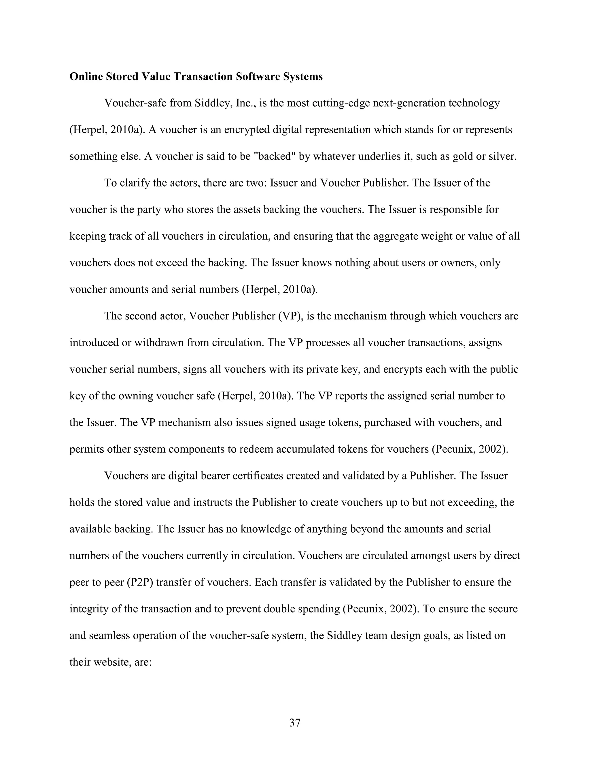 Online Stored Value Transaction Software Systems

       Voucher-safe from Siddley, Inc., is the most cutting-edge next-generation technology

(Herpel, 2010a). A voucher is an encrypted digital representation which stands for or represents

something else. A voucher is said to be "backed" by whatever underlies it, such as gold or silver.

       To clarify the actors, there are two: Issuer and Voucher Publisher. The Issuer of the

voucher is the party who stores the assets backing the vouchers. The Issuer is responsible for

keeping track of all vouchers in circulation, and ensuring that the aggregate weight or value of all

vouchers does not exceed the backing. The Issuer knows nothing about users or owners, only

voucher amounts and serial numbers (Herpel, 2010a).

       The second actor, Voucher Publisher (VP), is the mechanism through which vouchers are

introduced or withdrawn from circulation. The VP processes all voucher transactions, assigns

voucher serial numbers, signs all vouchers with its private key, and encrypts each with the public

key of the owning voucher safe (Herpel, 2010a). The VP reports the assigned serial number to

the Issuer. The VP mechanism also issues signed usage tokens, purchased with vouchers, and

permits other system components to redeem accumulated tokens for vouchers (Pecunix, 2002).

       Vouchers are digital bearer certificates created and validated by a Publisher. The Issuer

holds the stored value and instructs the Publisher to create vouchers up to but not exceeding, the

available backing. The Issuer has no knowledge of anything beyond the amounts and serial

numbers of the vouchers currently in circulation. Vouchers are circulated amongst users by direct

peer to peer (P2P) transfer of vouchers. Each transfer is validated by the Publisher to ensure the

integrity of the transaction and to prevent double spending (Pecunix, 2002). To ensure the secure

and seamless operation of the voucher-safe system, the Siddley team design goals, as listed on

their website, are:




                                                37
 