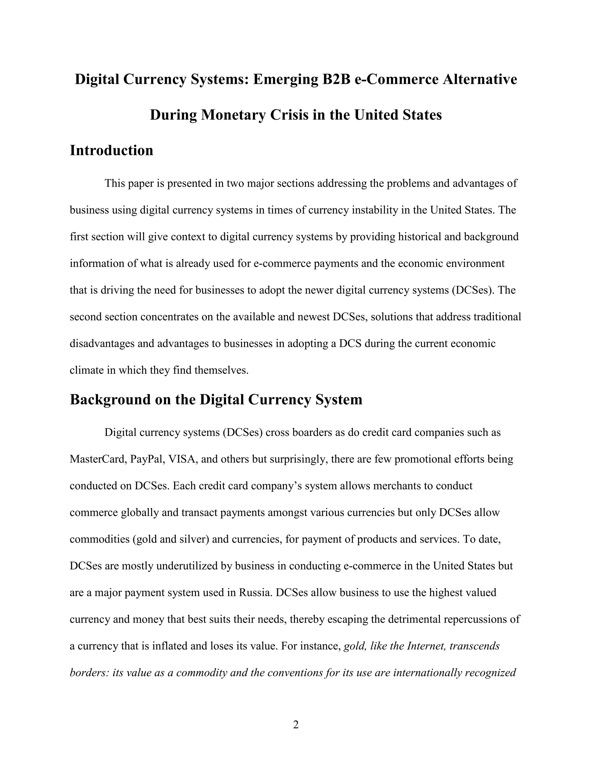 Digital Currency Systems: Emerging B2B e-Commerce Alternative

                  During Monetary Crisis in the United States

Introduction

       This paper is presented in two major sections addressing the problems and advantages of

business using digital currency systems in times of currency instability in the United States. The

first section will give context to digital currency systems by providing historical and background

information of what is already used for e-commerce payments and the economic environment

that is driving the need for businesses to adopt the newer digital currency systems (DCSes). The

second section concentrates on the available and newest DCSes, solutions that address traditional

disadvantages and advantages to businesses in adopting a DCS during the current economic

climate in which they find themselves.

Background on the Digital Currency System

       Digital currency systems (DCSes) cross boarders as do credit card companies such as

MasterCard, PayPal, VISA, and others but surprisingly, there are few promotional efforts being

conducted on DCSes. Each credit card company’s system allows merchants to conduct

commerce globally and transact payments amongst various currencies but only DCSes allow

commodities (gold and silver) and currencies, for payment of products and services. To date,

DCSes are mostly underutilized by business in conducting e-commerce in the United States but

are a major payment system used in Russia. DCSes allow business to use the highest valued

currency and money that best suits their needs, thereby escaping the detrimental repercussions of

a currency that is inflated and loses its value. For instance, gold, like the Internet, transcends

borders: its value as a commodity and the conventions for its use are internationally recognized



                                                  2
 
