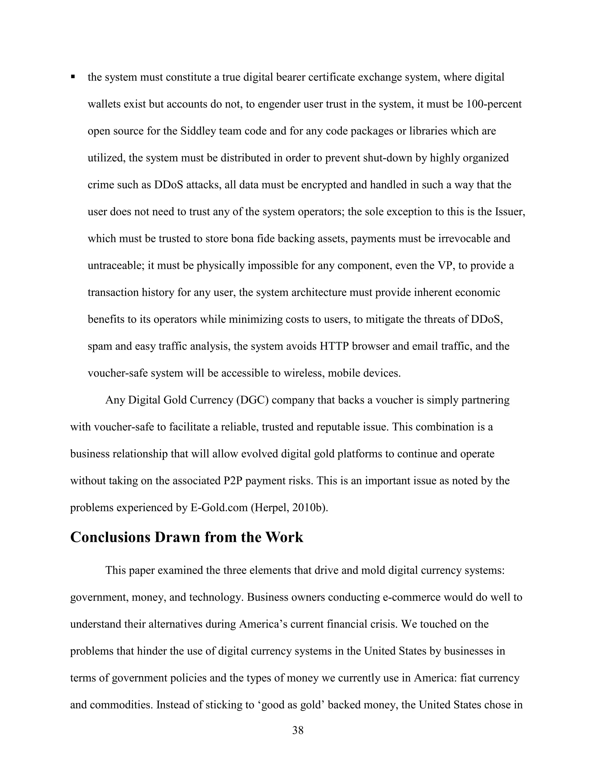 the system must constitute a true digital bearer certificate exchange system, where digital

   wallets exist but accounts do not, to engender user trust in the system, it must be 100-percent

   open source for the Siddley team code and for any code packages or libraries which are

   utilized, the system must be distributed in order to prevent shut-down by highly organized

   crime such as DDoS attacks, all data must be encrypted and handled in such a way that the

   user does not need to trust any of the system operators; the sole exception to this is the Issuer,

   which must be trusted to store bona fide backing assets, payments must be irrevocable and

   untraceable; it must be physically impossible for any component, even the VP, to provide a

   transaction history for any user, the system architecture must provide inherent economic

   benefits to its operators while minimizing costs to users, to mitigate the threats of DDoS,

   spam and easy traffic analysis, the system avoids HTTP browser and email traffic, and the

   voucher-safe system will be accessible to wireless, mobile devices.

       Any Digital Gold Currency (DGC) company that backs a voucher is simply partnering

with voucher-safe to facilitate a reliable, trusted and reputable issue. This combination is a

business relationship that will allow evolved digital gold platforms to continue and operate

without taking on the associated P2P payment risks. This is an important issue as noted by the

problems experienced by E-Gold.com (Herpel, 2010b).

Conclusions Drawn from the Work

       This paper examined the three elements that drive and mold digital currency systems:

government, money, and technology. Business owners conducting e-commerce would do well to

understand their alternatives during America’s current financial crisis. We touched on the

problems that hinder the use of digital currency systems in the United States by businesses in

terms of government policies and the types of money we currently use in America: fiat currency

and commodities. Instead of sticking to ‘good as gold’ backed money, the United States chose in

                                                 38
 