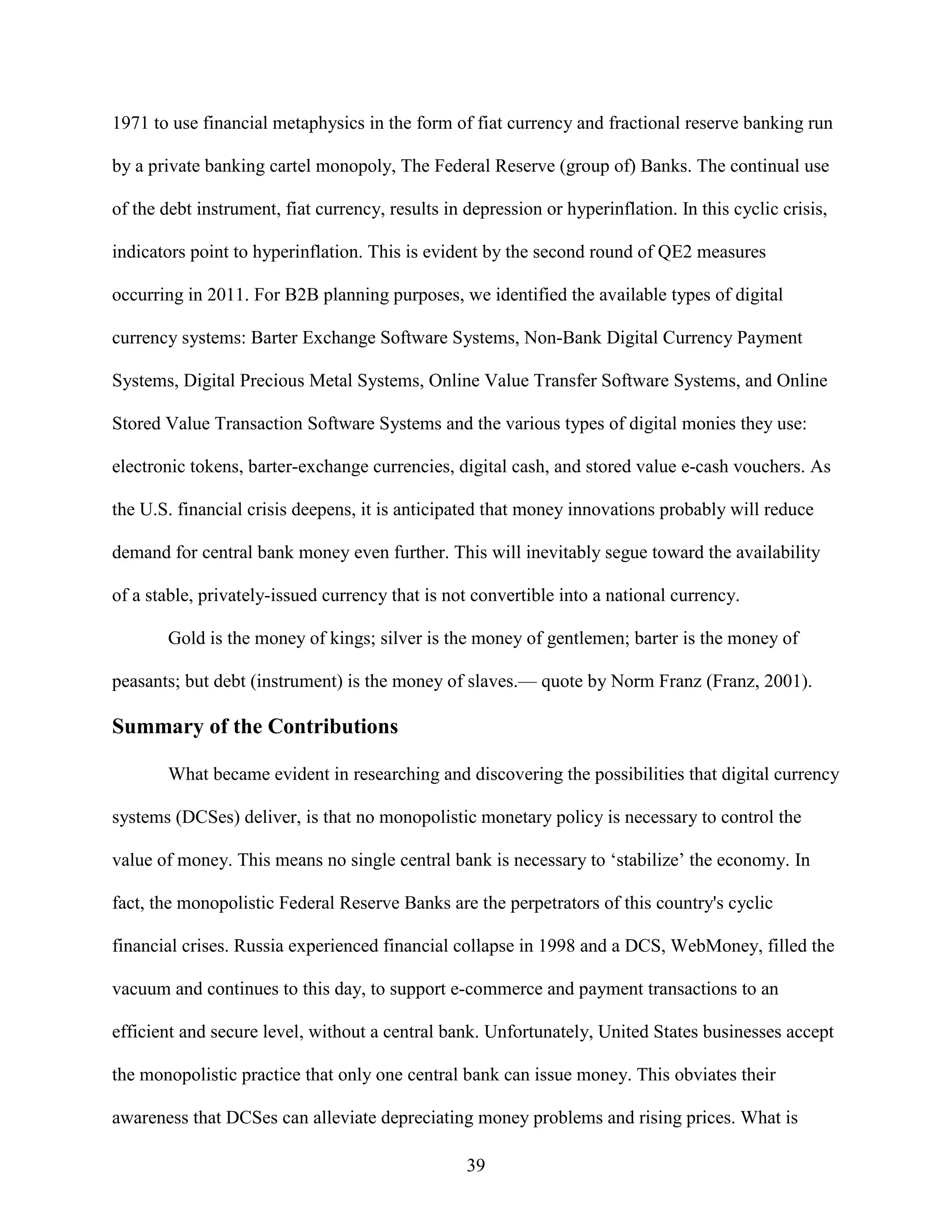 1971 to use financial metaphysics in the form of fiat currency and fractional reserve banking run

by a private banking cartel monopoly, The Federal Reserve (group of) Banks. The continual use

of the debt instrument, fiat currency, results in depression or hyperinflation. In this cyclic crisis,

indicators point to hyperinflation. This is evident by the second round of QE2 measures

occurring in 2011. For B2B planning purposes, we identified the available types of digital

currency systems: Barter Exchange Software Systems, Non-Bank Digital Currency Payment

Systems, Digital Precious Metal Systems, Online Value Transfer Software Systems, and Online

Stored Value Transaction Software Systems and the various types of digital monies they use:

electronic tokens, barter-exchange currencies, digital cash, and stored value e-cash vouchers. As

the U.S. financial crisis deepens, it is anticipated that money innovations probably will reduce

demand for central bank money even further. This will inevitably segue toward the availability

of a stable, privately-issued currency that is not convertible into a national currency.

       Gold is the money of kings; silver is the money of gentlemen; barter is the money of

peasants; but debt (instrument) is the money of slaves.— quote by Norm Franz (Franz, 2001).

Summary of the Contributions

       What became evident in researching and discovering the possibilities that digital currency

systems (DCSes) deliver, is that no monopolistic monetary policy is necessary to control the

value of money. This means no single central bank is necessary to ‘stabilize’ the economy. In

fact, the monopolistic Federal Reserve Banks are the perpetrators of this country's cyclic

financial crises. Russia experienced financial collapse in 1998 and a DCS, WebMoney, filled the

vacuum and continues to this day, to support e-commerce and payment transactions to an

efficient and secure level, without a central bank. Unfortunately, United States businesses accept

the monopolistic practice that only one central bank can issue money. This obviates their

awareness that DCSes can alleviate depreciating money problems and rising prices. What is

                                                  39
 