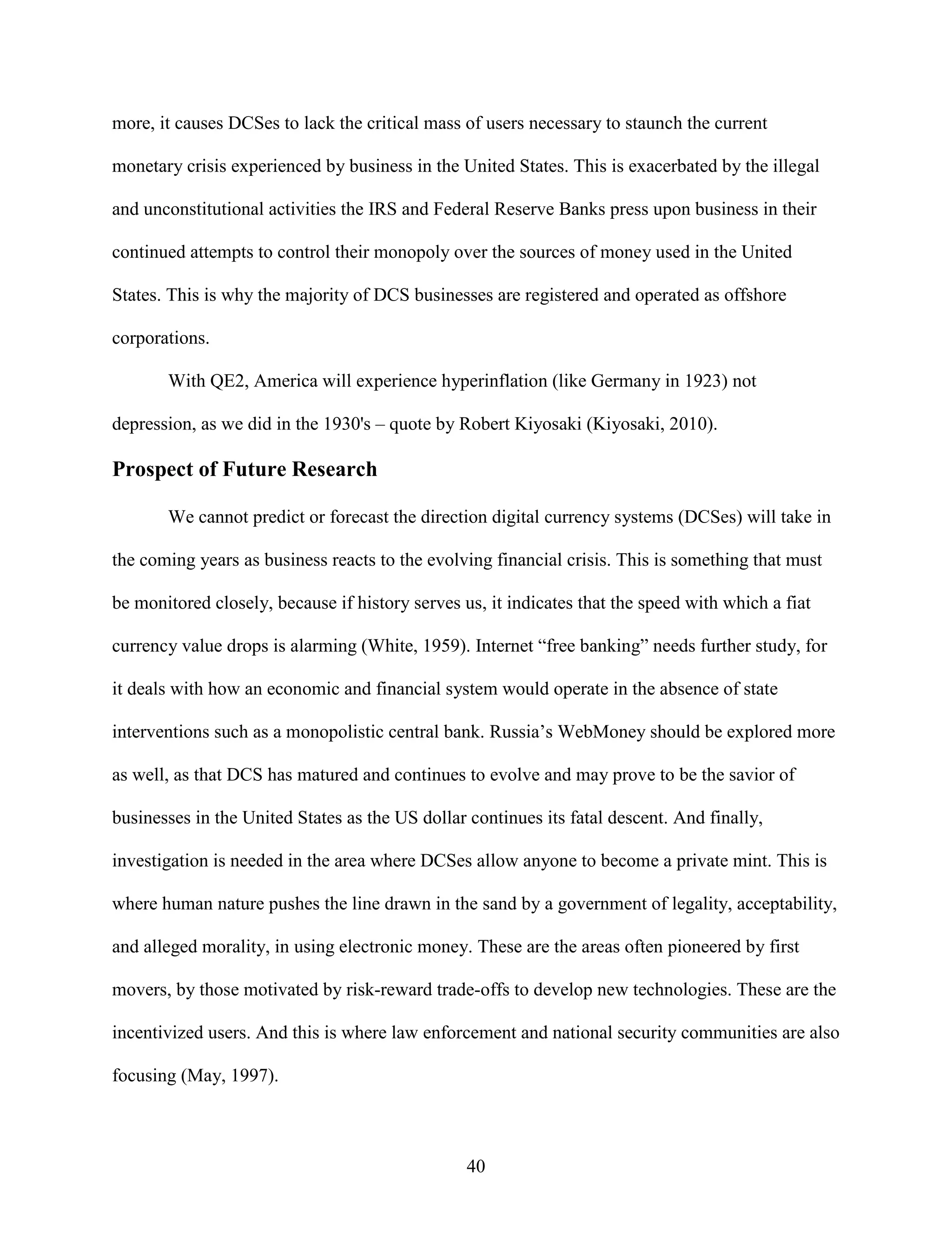 more, it causes DCSes to lack the critical mass of users necessary to staunch the current

monetary crisis experienced by business in the United States. This is exacerbated by the illegal

and unconstitutional activities the IRS and Federal Reserve Banks press upon business in their

continued attempts to control their monopoly over the sources of money used in the United

States. This is why the majority of DCS businesses are registered and operated as offshore

corporations.

       With QE2, America will experience hyperinflation (like Germany in 1923) not

depression, as we did in the 1930's – quote by Robert Kiyosaki (Kiyosaki, 2010).

Prospect of Future Research

       We cannot predict or forecast the direction digital currency systems (DCSes) will take in

the coming years as business reacts to the evolving financial crisis. This is something that must

be monitored closely, because if history serves us, it indicates that the speed with which a fiat

currency value drops is alarming (White, 1959). Internet “free banking” needs further study, for

it deals with how an economic and financial system would operate in the absence of state

interventions such as a monopolistic central bank. Russia’s WebMoney should be explored more

as well, as that DCS has matured and continues to evolve and may prove to be the savior of

businesses in the United States as the US dollar continues its fatal descent. And finally,

investigation is needed in the area where DCSes allow anyone to become a private mint. This is

where human nature pushes the line drawn in the sand by a government of legality, acceptability,

and alleged morality, in using electronic money. These are the areas often pioneered by first

movers, by those motivated by risk-reward trade-offs to develop new technologies. These are the

incentivized users. And this is where law enforcement and national security communities are also

focusing (May, 1997).



                                                 40
 