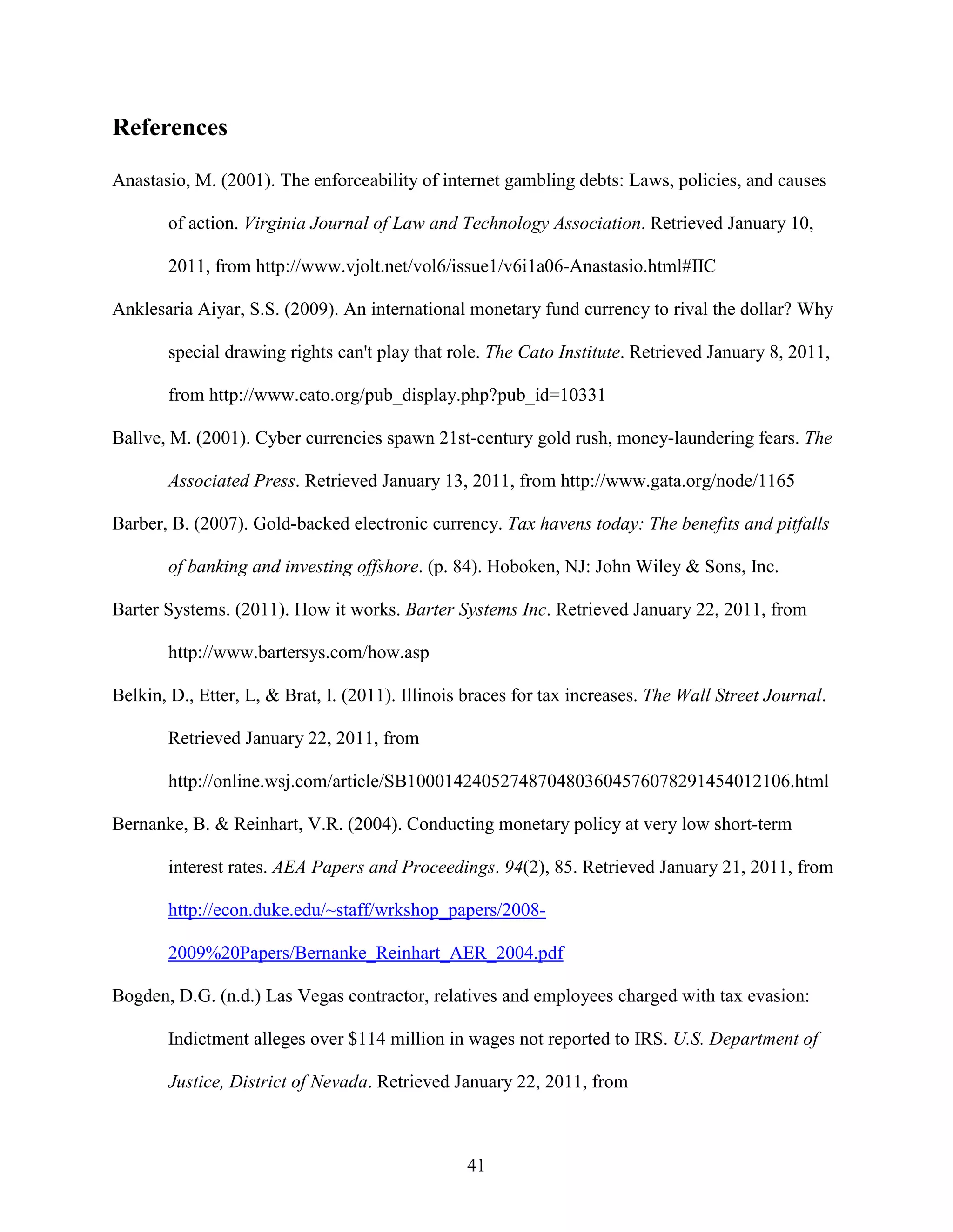 References

Anastasio, M. (2001). The enforceability of internet gambling debts: Laws, policies, and causes

       of action. Virginia Journal of Law and Technology Association. Retrieved January 10,

       2011, from http://www.vjolt.net/vol6/issue1/v6i1a06-Anastasio.html#IIC

Anklesaria Aiyar, S.S. (2009). An international monetary fund currency to rival the dollar? Why

       special drawing rights can't play that role. The Cato Institute. Retrieved January 8, 2011,

       from http://www.cato.org/pub_display.php?pub_id=10331

Ballve, M. (2001). Cyber currencies spawn 21st-century gold rush, money-laundering fears. The

       Associated Press. Retrieved January 13, 2011, from http://www.gata.org/node/1165

Barber, B. (2007). Gold-backed electronic currency. Tax havens today: The benefits and pitfalls

       of banking and investing offshore. (p. 84). Hoboken, NJ: John Wiley & Sons, Inc.

Barter Systems. (2011). How it works. Barter Systems Inc. Retrieved January 22, 2011, from

       http://www.bartersys.com/how.asp

Belkin, D., Etter, L, & Brat, I. (2011). Illinois braces for tax increases. The Wall Street Journal.

       Retrieved January 22, 2011, from

       http://online.wsj.com/article/SB10001424052748704803604576078291454012106.html

Bernanke, B. & Reinhart, V.R. (2004). Conducting monetary policy at very low short-term

       interest rates. AEA Papers and Proceedings. 94(2), 85. Retrieved January 21, 2011, from

       http://econ.duke.edu/~staff/wrkshop_papers/2008-

       2009%20Papers/Bernanke_Reinhart_AER_2004.pdf

Bogden, D.G. (n.d.) Las Vegas contractor, relatives and employees charged with tax evasion:

       Indictment alleges over $114 million in wages not reported to IRS. U.S. Department of

       Justice, District of Nevada. Retrieved January 22, 2011, from



                                                 41
 
