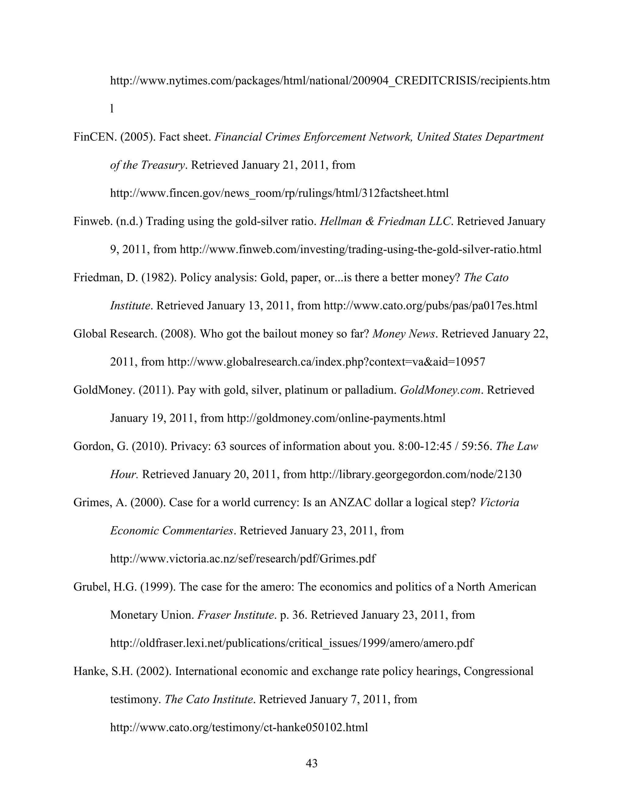 http://www.nytimes.com/packages/html/national/200904_CREDITCRISIS/recipients.htm

       l

FinCEN. (2005). Fact sheet. Financial Crimes Enforcement Network, United States Department

       of the Treasury. Retrieved January 21, 2011, from

       http://www.fincen.gov/news_room/rp/rulings/html/312factsheet.html

Finweb. (n.d.) Trading using the gold-silver ratio. Hellman & Friedman LLC. Retrieved January

       9, 2011, from http://www.finweb.com/investing/trading-using-the-gold-silver-ratio.html

Friedman, D. (1982). Policy analysis: Gold, paper, or...is there a better money? The Cato

       Institute. Retrieved January 13, 2011, from http://www.cato.org/pubs/pas/pa017es.html

Global Research. (2008). Who got the bailout money so far? Money News. Retrieved January 22,

       2011, from http://www.globalresearch.ca/index.php?context=va&aid=10957

GoldMoney. (2011). Pay with gold, silver, platinum or palladium. GoldMoney.com. Retrieved

       January 19, 2011, from http://goldmoney.com/online-payments.html

Gordon, G. (2010). Privacy: 63 sources of information about you. 8:00-12:45 / 59:56. The Law

       Hour. Retrieved January 20, 2011, from http://library.georgegordon.com/node/2130

Grimes, A. (2000). Case for a world currency: Is an ANZAC dollar a logical step? Victoria

       Economic Commentaries. Retrieved January 23, 2011, from

       http://www.victoria.ac.nz/sef/research/pdf/Grimes.pdf

Grubel, H.G. (1999). The case for the amero: The economics and politics of a North American

       Monetary Union. Fraser Institute. p. 36. Retrieved January 23, 2011, from

       http://oldfraser.lexi.net/publications/critical_issues/1999/amero/amero.pdf

Hanke, S.H. (2002). International economic and exchange rate policy hearings, Congressional

       testimony. The Cato Institute. Retrieved January 7, 2011, from

       http://www.cato.org/testimony/ct-hanke050102.html

                                               43
 