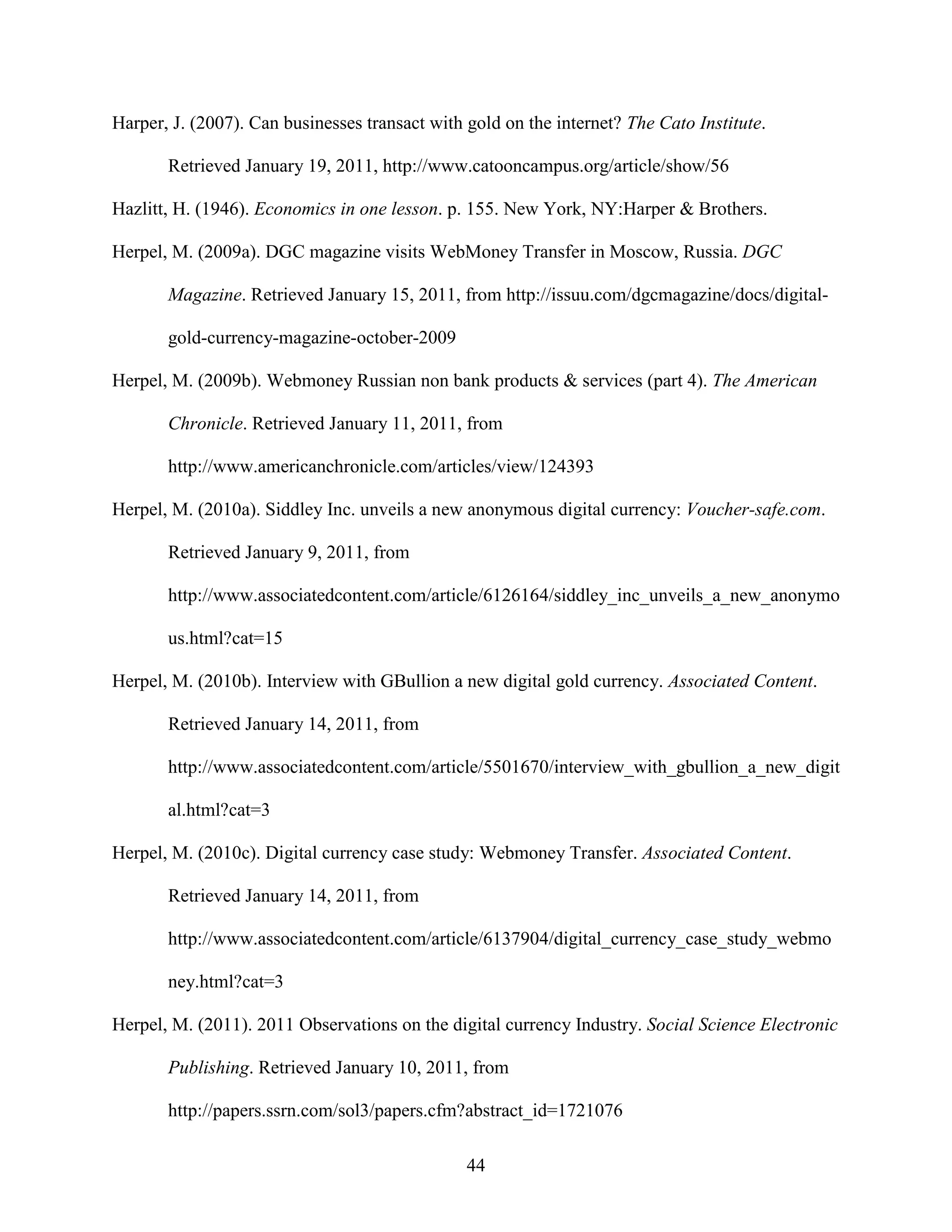 Harper, J. (2007). Can businesses transact with gold on the internet? The Cato Institute.

       Retrieved January 19, 2011, http://www.catooncampus.org/article/show/56

Hazlitt, H. (1946). Economics in one lesson. p. 155. New York, NY:Harper & Brothers.

Herpel, M. (2009a). DGC magazine visits WebMoney Transfer in Moscow, Russia. DGC

       Magazine. Retrieved January 15, 2011, from http://issuu.com/dgcmagazine/docs/digital-

       gold-currency-magazine-october-2009

Herpel, M. (2009b). Webmoney Russian non bank products & services (part 4). The American

       Chronicle. Retrieved January 11, 2011, from

       http://www.americanchronicle.com/articles/view/124393

Herpel, M. (2010a). Siddley Inc. unveils a new anonymous digital currency: Voucher-safe.com.

       Retrieved January 9, 2011, from

       http://www.associatedcontent.com/article/6126164/siddley_inc_unveils_a_new_anonymo

       us.html?cat=15

Herpel, M. (2010b). Interview with GBullion a new digital gold currency. Associated Content.

       Retrieved January 14, 2011, from

       http://www.associatedcontent.com/article/5501670/interview_with_gbullion_a_new_digit

       al.html?cat=3

Herpel, M. (2010c). Digital currency case study: Webmoney Transfer. Associated Content.

       Retrieved January 14, 2011, from

       http://www.associatedcontent.com/article/6137904/digital_currency_case_study_webmo

       ney.html?cat=3

Herpel, M. (2011). 2011 Observations on the digital currency Industry. Social Science Electronic

       Publishing. Retrieved January 10, 2011, from

       http://papers.ssrn.com/sol3/papers.cfm?abstract_id=1721076

                                                44
 