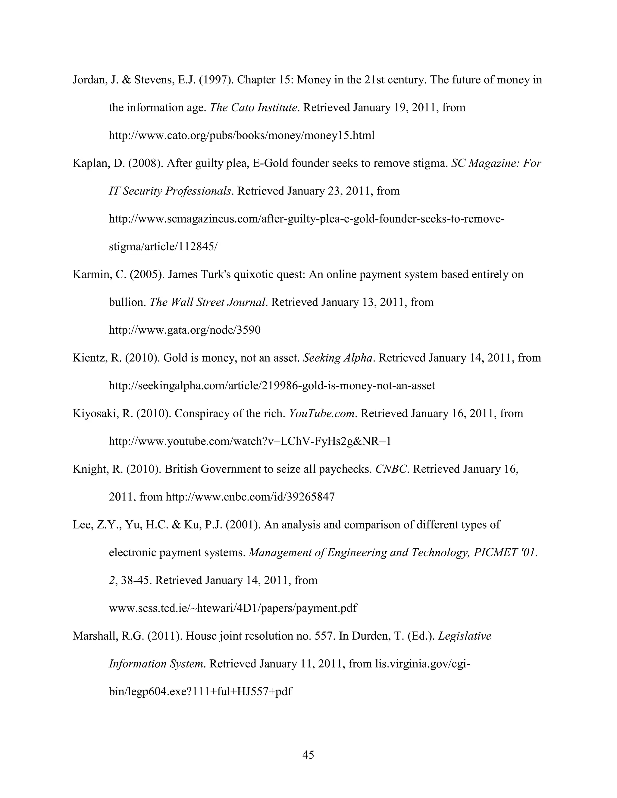 Jordan, J. & Stevens, E.J. (1997). Chapter 15: Money in the 21st century. The future of money in

       the information age. The Cato Institute. Retrieved January 19, 2011, from

       http://www.cato.org/pubs/books/money/money15.html

Kaplan, D. (2008). After guilty plea, E-Gold founder seeks to remove stigma. SC Magazine: For

       IT Security Professionals. Retrieved January 23, 2011, from

       http://www.scmagazineus.com/after-guilty-plea-e-gold-founder-seeks-to-remove-

       stigma/article/112845/

Karmin, C. (2005). James Turk's quixotic quest: An online payment system based entirely on

       bullion. The Wall Street Journal. Retrieved January 13, 2011, from

       http://www.gata.org/node/3590

Kientz, R. (2010). Gold is money, not an asset. Seeking Alpha. Retrieved January 14, 2011, from

       http://seekingalpha.com/article/219986-gold-is-money-not-an-asset

Kiyosaki, R. (2010). Conspiracy of the rich. YouTube.com. Retrieved January 16, 2011, from

       http://www.youtube.com/watch?v=LChV-FyHs2g&NR=1

Knight, R. (2010). British Government to seize all paychecks. CNBC. Retrieved January 16,

       2011, from http://www.cnbc.com/id/39265847

Lee, Z.Y., Yu, H.C. & Ku, P.J. (2001). An analysis and comparison of different types of

       electronic payment systems. Management of Engineering and Technology, PICMET '01.

       2, 38-45. Retrieved January 14, 2011, from

       www.scss.tcd.ie/~htewari/4D1/papers/payment.pdf

Marshall, R.G. (2011). House joint resolution no. 557. In Durden, T. (Ed.). Legislative

       Information System. Retrieved January 11, 2011, from lis.virginia.gov/cgi-

       bin/legp604.exe?111+ful+HJ557+pdf




                                               45
 