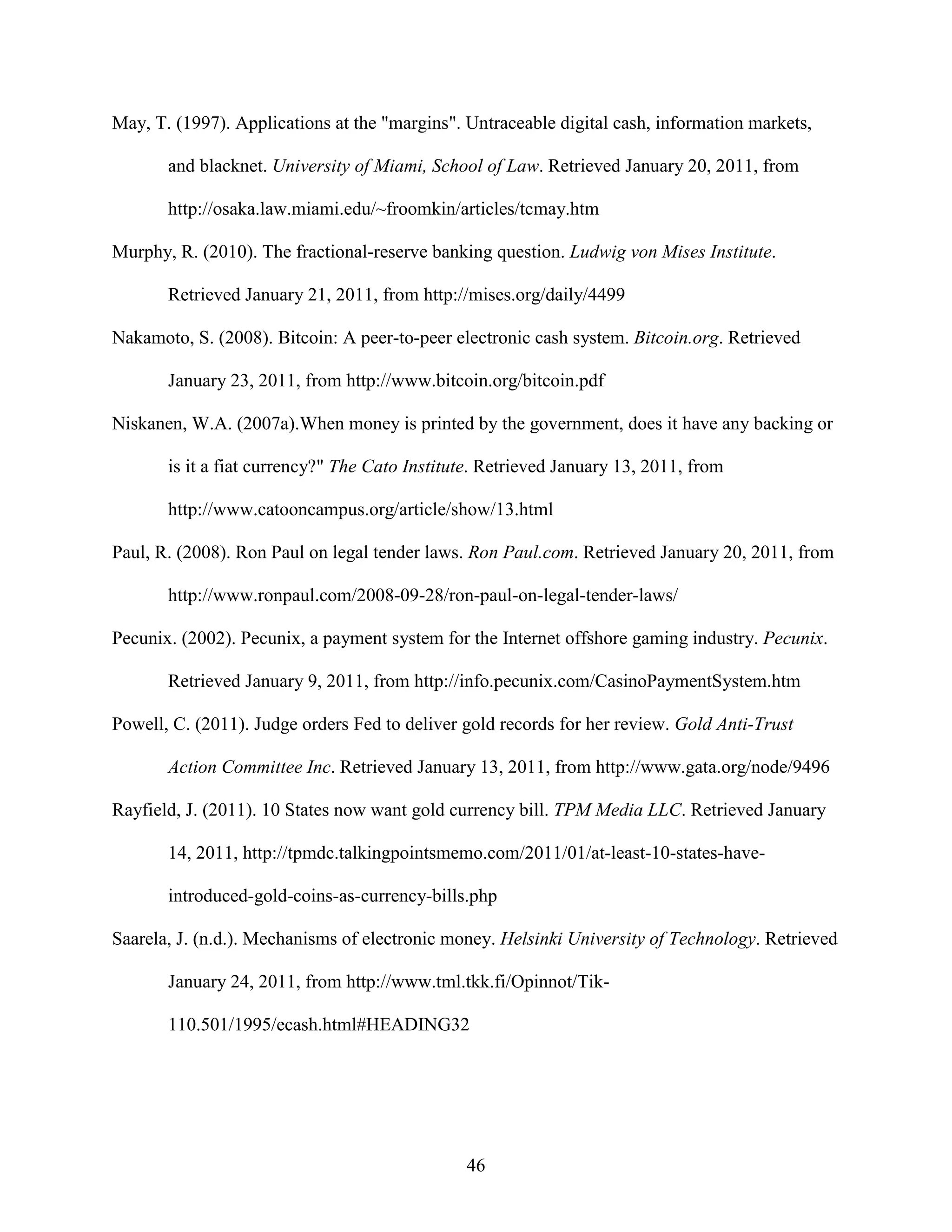 May, T. (1997). Applications at the "margins". Untraceable digital cash, information markets,

       and blacknet. University of Miami, School of Law. Retrieved January 20, 2011, from

       http://osaka.law.miami.edu/~froomkin/articles/tcmay.htm

Murphy, R. (2010). The fractional-reserve banking question. Ludwig von Mises Institute.

       Retrieved January 21, 2011, from http://mises.org/daily/4499

Nakamoto, S. (2008). Bitcoin: A peer-to-peer electronic cash system. Bitcoin.org. Retrieved

       January 23, 2011, from http://www.bitcoin.org/bitcoin.pdf

Niskanen, W.A. (2007a).When money is printed by the government, does it have any backing or

       is it a fiat currency?" The Cato Institute. Retrieved January 13, 2011, from

       http://www.catooncampus.org/article/show/13.html

Paul, R. (2008). Ron Paul on legal tender laws. Ron Paul.com. Retrieved January 20, 2011, from

       http://www.ronpaul.com/2008-09-28/ron-paul-on-legal-tender-laws/

Pecunix. (2002). Pecunix, a payment system for the Internet offshore gaming industry. Pecunix.

       Retrieved January 9, 2011, from http://info.pecunix.com/CasinoPaymentSystem.htm

Powell, C. (2011). Judge orders Fed to deliver gold records for her review. Gold Anti-Trust

       Action Committee Inc. Retrieved January 13, 2011, from http://www.gata.org/node/9496

Rayfield, J. (2011). 10 States now want gold currency bill. TPM Media LLC. Retrieved January

       14, 2011, http://tpmdc.talkingpointsmemo.com/2011/01/at-least-10-states-have-

       introduced-gold-coins-as-currency-bills.php

Saarela, J. (n.d.). Mechanisms of electronic money. Helsinki University of Technology. Retrieved

       January 24, 2011, from http://www.tml.tkk.fi/Opinnot/Tik-

       110.501/1995/ecash.html#HEADING32




                                               46
 