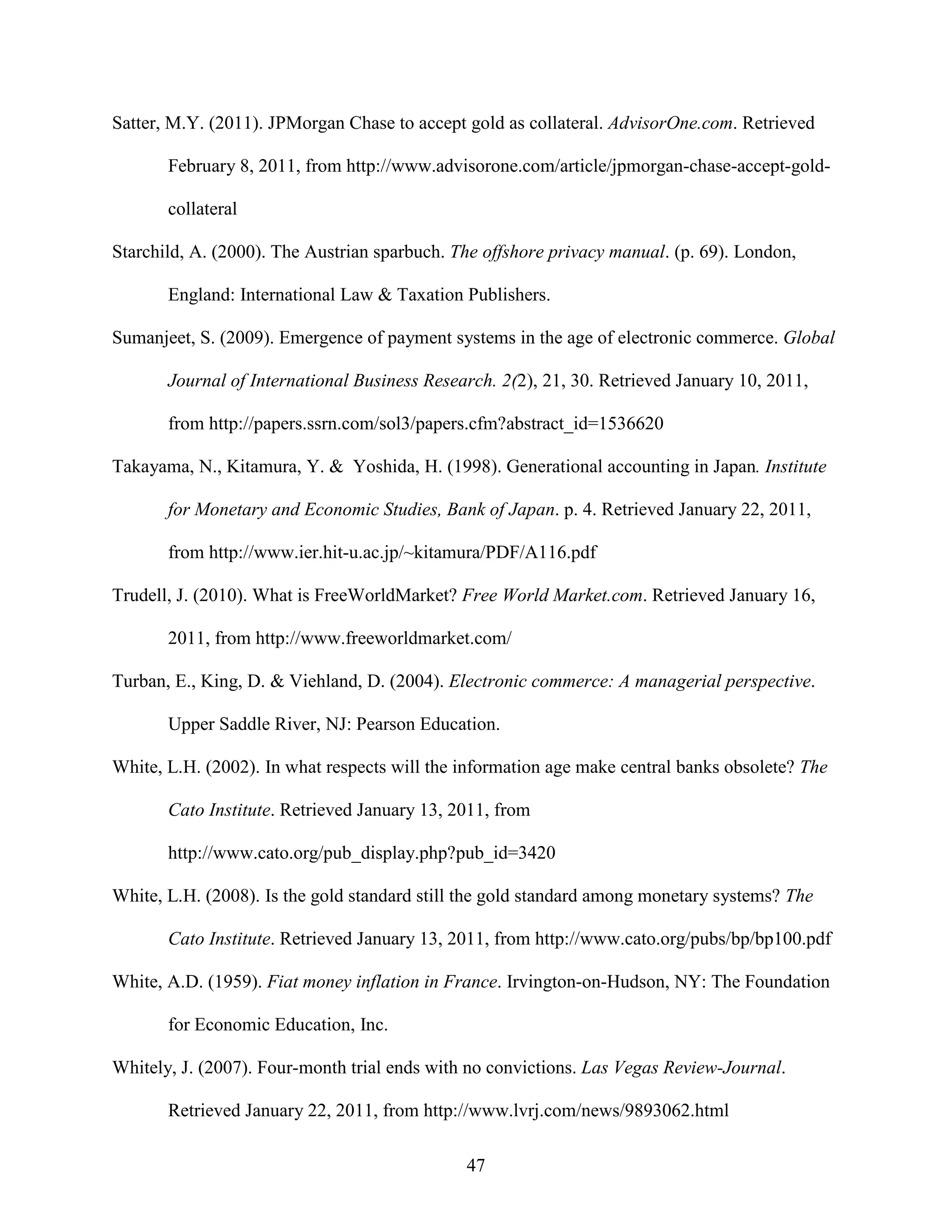 Satter, M.Y. (2011). JPMorgan Chase to accept gold as collateral. AdvisorOne.com. Retrieved

       February 8, 2011, from http://www.advisorone.com/article/jpmorgan-chase-accept-gold-

       collateral

Starchild, A. (2000). The Austrian sparbuch. The offshore privacy manual. (p. 69). London,

       England: International Law & Taxation Publishers.

Sumanjeet, S. (2009). Emergence of payment systems in the age of electronic commerce. Global

       Journal of International Business Research. 2(2), 21, 30. Retrieved January 10, 2011,

       from http://papers.ssrn.com/sol3/papers.cfm?abstract_id=1536620

Takayama, N., Kitamura, Y. & Yoshida, H. (1998). Generational accounting in Japan. Institute

       for Monetary and Economic Studies, Bank of Japan. p. 4. Retrieved January 22, 2011,

       from http://www.ier.hit-u.ac.jp/~kitamura/PDF/A116.pdf

Trudell, J. (2010). What is FreeWorldMarket? Free World Market.com. Retrieved January 16,

       2011, from http://www.freeworldmarket.com/

Turban, E., King, D. & Viehland, D. (2004). Electronic commerce: A managerial perspective.

       Upper Saddle River, NJ: Pearson Education.

White, L.H. (2002). In what respects will the information age make central banks obsolete? The

       Cato Institute. Retrieved January 13, 2011, from

       http://www.cato.org/pub_display.php?pub_id=3420

White, L.H. (2008). Is the gold standard still the gold standard among monetary systems? The

       Cato Institute. Retrieved January 13, 2011, from http://www.cato.org/pubs/bp/bp100.pdf

White, A.D. (1959). Fiat money inflation in France. Irvington-on-Hudson, NY: The Foundation

       for Economic Education, Inc.

Whitely, J. (2007). Four-month trial ends with no convictions. Las Vegas Review-Journal.

       Retrieved January 22, 2011, from http://www.lvrj.com/news/9893062.html

                                              47
 