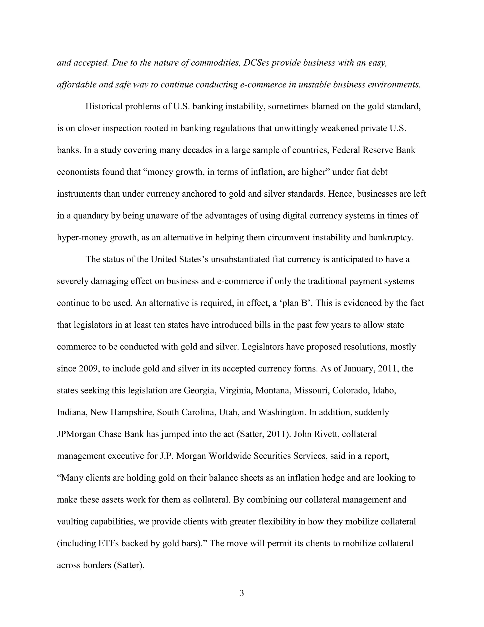 and accepted. Due to the nature of commodities, DCSes provide business with an easy,

affordable and safe way to continue conducting e-commerce in unstable business environments.

        Historical problems of U.S. banking instability, sometimes blamed on the gold standard,

is on closer inspection rooted in banking regulations that unwittingly weakened private U.S.

banks. In a study covering many decades in a large sample of countries, Federal Reserve Bank

economists found that “money growth, in terms of inflation, are higher” under fiat debt

instruments than under currency anchored to gold and silver standards. Hence, businesses are left

in a quandary by being unaware of the advantages of using digital currency systems in times of

hyper-money growth, as an alternative in helping them circumvent instability and bankruptcy.

        The status of the United States’s unsubstantiated fiat currency is anticipated to have a

severely damaging effect on business and e-commerce if only the traditional payment systems

continue to be used. An alternative is required, in effect, a ‘plan B’. This is evidenced by the fact

that legislators in at least ten states have introduced bills in the past few years to allow state

commerce to be conducted with gold and silver. Legislators have proposed resolutions, mostly

since 2009, to include gold and silver in its accepted currency forms. As of January, 2011, the

states seeking this legislation are Georgia, Virginia, Montana, Missouri, Colorado, Idaho,

Indiana, New Hampshire, South Carolina, Utah, and Washington. In addition, suddenly

JPMorgan Chase Bank has jumped into the act (Satter, 2011). John Rivett, collateral

management executive for J.P. Morgan Worldwide Securities Services, said in a report,

“Many clients are holding gold on their balance sheets as an inflation hedge and are looking to

make these assets work for them as collateral. By combining our collateral management and

vaulting capabilities, we provide clients with greater flexibility in how they mobilize collateral

(including ETFs backed by gold bars).” The move will permit its clients to mobilize collateral

across borders (Satter).

                                                   3
 