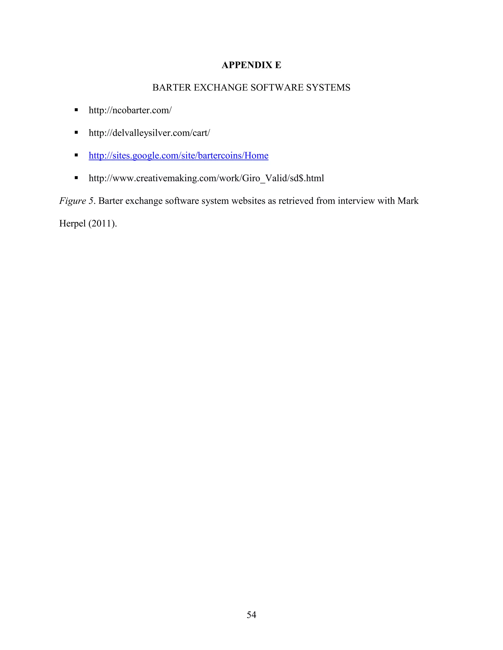 APPENDIX E

                       BARTER EXCHANGE SOFTWARE SYSTEMS

       http://ncobarter.com/

       http://delvalleysilver.com/cart/

       http://sites.google.com/site/bartercoins/Home

       http://www.creativemaking.com/work/Giro_Valid/sd$.html

Figure 5. Barter exchange software system websites as retrieved from interview with Mark

Herpel (2011).




                                              54
 