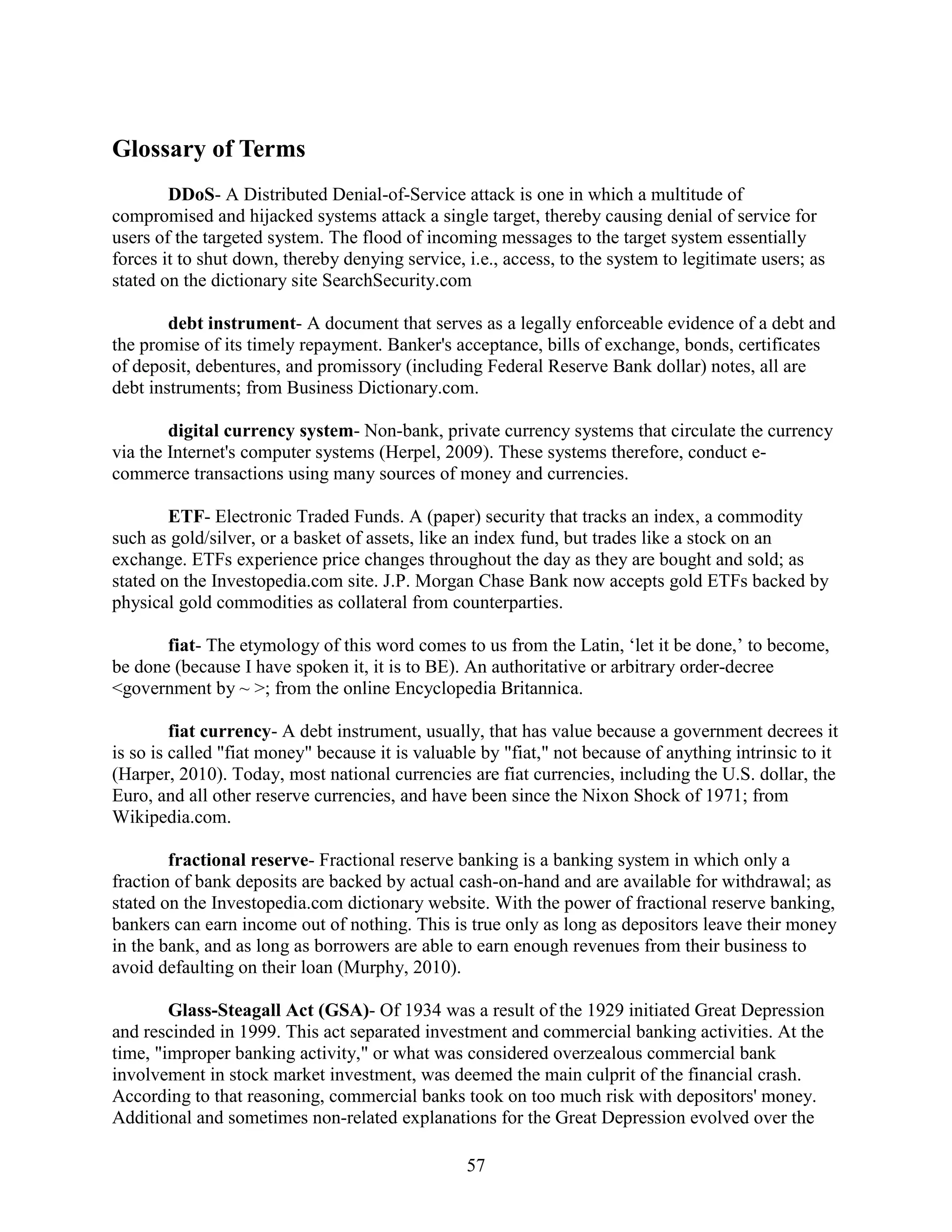 Glossary of Terms
        DDoS- A Distributed Denial-of-Service attack is one in which a multitude of
compromised and hijacked systems attack a single target, thereby causing denial of service for
users of the targeted system. The flood of incoming messages to the target system essentially
forces it to shut down, thereby denying service, i.e., access, to the system to legitimate users; as
stated on the dictionary site SearchSecurity.com

        debt instrument- A document that serves as a legally enforceable evidence of a debt and
the promise of its timely repayment. Banker's acceptance, bills of exchange, bonds, certificates
of deposit, debentures, and promissory (including Federal Reserve Bank dollar) notes, all are
debt instruments; from Business Dictionary.com.

        digital currency system- Non-bank, private currency systems that circulate the currency
via the Internet's computer systems (Herpel, 2009). These systems therefore, conduct e-
commerce transactions using many sources of money and currencies.

        ETF- Electronic Traded Funds. A (paper) security that tracks an index, a commodity
such as gold/silver, or a basket of assets, like an index fund, but trades like a stock on an
exchange. ETFs experience price changes throughout the day as they are bought and sold; as
stated on the Investopedia.com site. J.P. Morgan Chase Bank now accepts gold ETFs backed by
physical gold commodities as collateral from counterparties.

       fiat- The etymology of this word comes to us from the Latin, ‘let it be done,’ to become,
be done (because I have spoken it, it is to BE). An authoritative or arbitrary order-decree
<government by ~ >; from the online Encyclopedia Britannica.

         fiat currency- A debt instrument, usually, that has value because a government decrees it
is so is called "fiat money" because it is valuable by "fiat," not because of anything intrinsic to it
(Harper, 2010). Today, most national currencies are fiat currencies, including the U.S. dollar, the
Euro, and all other reserve currencies, and have been since the Nixon Shock of 1971; from
Wikipedia.com.

        fractional reserve- Fractional reserve banking is a banking system in which only a
fraction of bank deposits are backed by actual cash-on-hand and are available for withdrawal; as
stated on the Investopedia.com dictionary website. With the power of fractional reserve banking,
bankers can earn income out of nothing. This is true only as long as depositors leave their money
in the bank, and as long as borrowers are able to earn enough revenues from their business to
avoid defaulting on their loan (Murphy, 2010).

        Glass-Steagall Act (GSA)- Of 1934 was a result of the 1929 initiated Great Depression
and rescinded in 1999. This act separated investment and commercial banking activities. At the
time, "improper banking activity," or what was considered overzealous commercial bank
involvement in stock market investment, was deemed the main culprit of the financial crash.
According to that reasoning, commercial banks took on too much risk with depositors' money.
Additional and sometimes non-related explanations for the Great Depression evolved over the

                                                 57
 