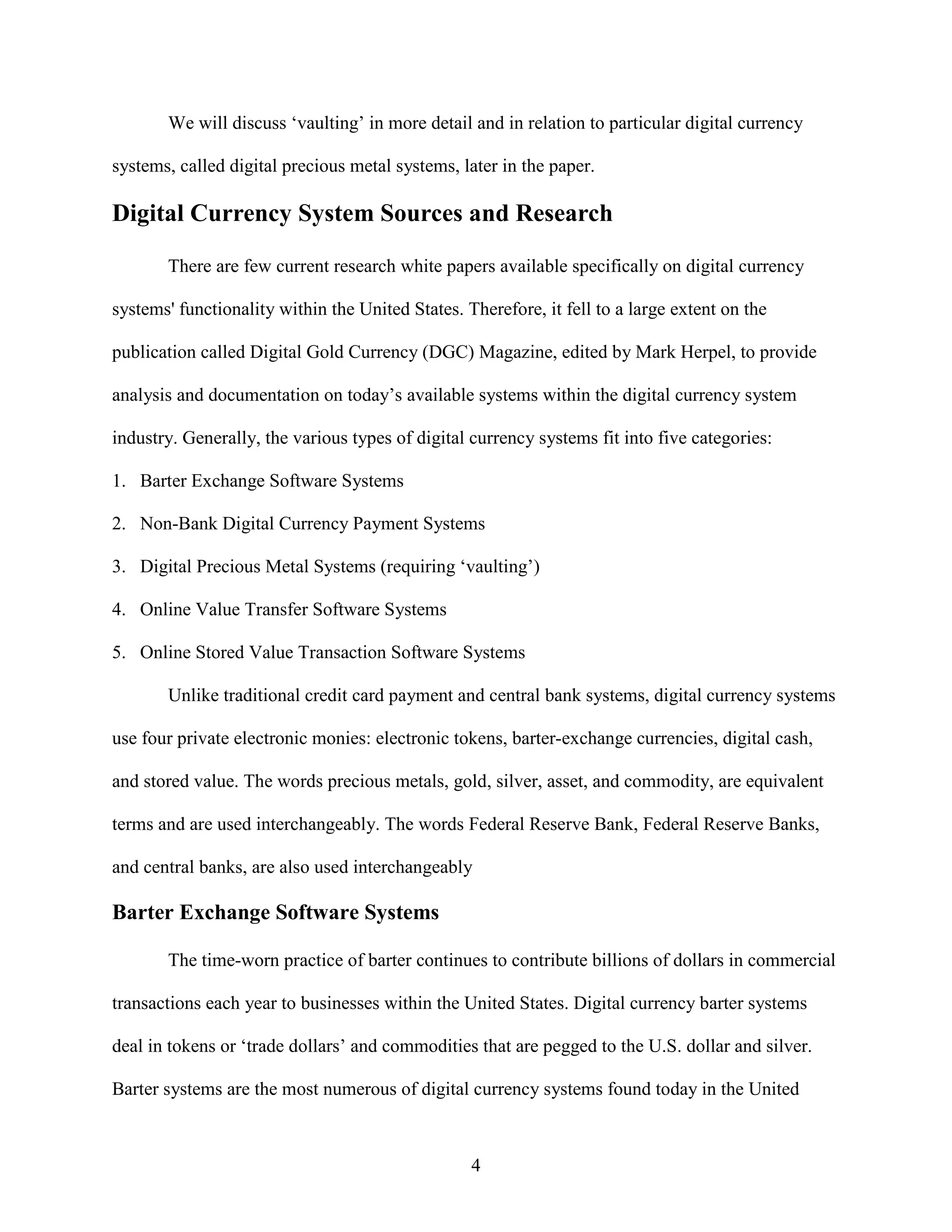 We will discuss ‘vaulting’ in more detail and in relation to particular digital currency

systems, called digital precious metal systems, later in the paper.

Digital Currency System Sources and Research

       There are few current research white papers available specifically on digital currency

systems' functionality within the United States. Therefore, it fell to a large extent on the

publication called Digital Gold Currency (DGC) Magazine, edited by Mark Herpel, to provide

analysis and documentation on today’s available systems within the digital currency system

industry. Generally, the various types of digital currency systems fit into five categories:

1. Barter Exchange Software Systems

2. Non-Bank Digital Currency Payment Systems

3. Digital Precious Metal Systems (requiring ‘vaulting’)

4. Online Value Transfer Software Systems

5. Online Stored Value Transaction Software Systems

       Unlike traditional credit card payment and central bank systems, digital currency systems

use four private electronic monies: electronic tokens, barter-exchange currencies, digital cash,

and stored value. The words precious metals, gold, silver, asset, and commodity, are equivalent

terms and are used interchangeably. The words Federal Reserve Bank, Federal Reserve Banks,

and central banks, are also used interchangeably

Barter Exchange Software Systems

       The time-worn practice of barter continues to contribute billions of dollars in commercial

transactions each year to businesses within the United States. Digital currency barter systems

deal in tokens or ‘trade dollars’ and commodities that are pegged to the U.S. dollar and silver.

Barter systems are the most numerous of digital currency systems found today in the United



                                                  4
 