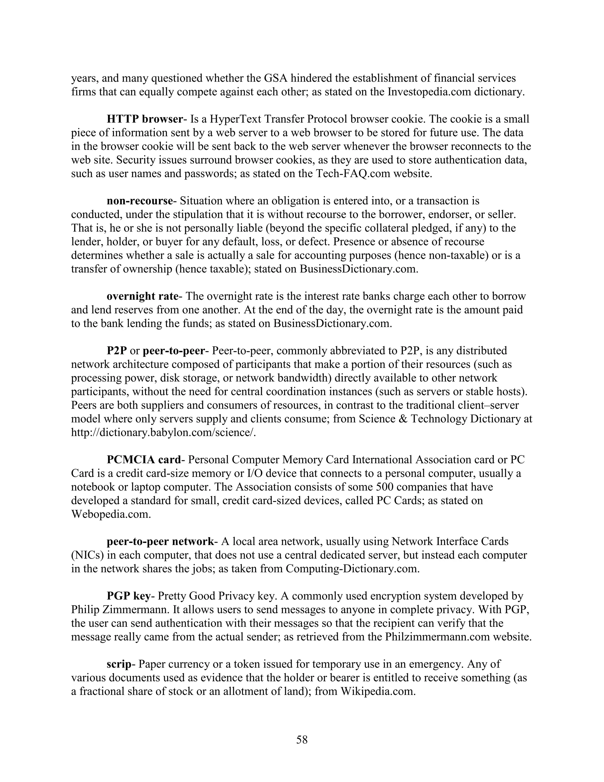 years, and many questioned whether the GSA hindered the establishment of financial services
firms that can equally compete against each other; as stated on the Investopedia.com dictionary.

        HTTP browser- Is a HyperText Transfer Protocol browser cookie. The cookie is a small
piece of information sent by a web server to a web browser to be stored for future use. The data
in the browser cookie will be sent back to the web server whenever the browser reconnects to the
web site. Security issues surround browser cookies, as they are used to store authentication data,
such as user names and passwords; as stated on the Tech-FAQ.com website.

        non-recourse- Situation where an obligation is entered into, or a transaction is
conducted, under the stipulation that it is without recourse to the borrower, endorser, or seller.
That is, he or she is not personally liable (beyond the specific collateral pledged, if any) to the
lender, holder, or buyer for any default, loss, or defect. Presence or absence of recourse
determines whether a sale is actually a sale for accounting purposes (hence non-taxable) or is a
transfer of ownership (hence taxable); stated on BusinessDictionary.com.

        overnight rate- The overnight rate is the interest rate banks charge each other to borrow
and lend reserves from one another. At the end of the day, the overnight rate is the amount paid
to the bank lending the funds; as stated on BusinessDictionary.com.

        P2P or peer-to-peer- Peer-to-peer, commonly abbreviated to P2P, is any distributed
network architecture composed of participants that make a portion of their resources (such as
processing power, disk storage, or network bandwidth) directly available to other network
participants, without the need for central coordination instances (such as servers or stable hosts).
Peers are both suppliers and consumers of resources, in contrast to the traditional client–server
model where only servers supply and clients consume; from Science & Technology Dictionary at
http://dictionary.babylon.com/science/.

        PCMCIA card- Personal Computer Memory Card International Association card or PC
Card is a credit card-size memory or I/O device that connects to a personal computer, usually a
notebook or laptop computer. The Association consists of some 500 companies that have
developed a standard for small, credit card-sized devices, called PC Cards; as stated on
Webopedia.com.

        peer-to-peer network- A local area network, usually using Network Interface Cards
(NICs) in each computer, that does not use a central dedicated server, but instead each computer
in the network shares the jobs; as taken from Computing-Dictionary.com.

        PGP key- Pretty Good Privacy key. A commonly used encryption system developed by
Philip Zimmermann. It allows users to send messages to anyone in complete privacy. With PGP,
the user can send authentication with their messages so that the recipient can verify that the
message really came from the actual sender; as retrieved from the Philzimmermann.com website.

        scrip- Paper currency or a token issued for temporary use in an emergency. Any of
various documents used as evidence that the holder or bearer is entitled to receive something (as
a fractional share of stock or an allotment of land); from Wikipedia.com.



                                                 58
 